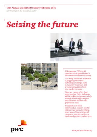 www.pwc.com/ceosurvey
Seizing the future
19th Annual Global CEO Survey/February 2016
Key findings in the insurance sector
101 insurance CEOs in 43
countries participated in PwC’s
19th Annual Global CEO Survey
Like many industries, insurance
is grappling with rapid
technological change, shifts
in customer behaviour, and
growing competition from
new market entrants.
However, change offers huge
opportunities. Other industries
will be looking to insurers to help
manage increasingly complex
and uncertain business and
geopolitical risks.
To capitalise on these
opportunities, insurers need to
embrace new ways of working,
novel ways of interacting with
customers, and alternatives to
traditional products and services.
 