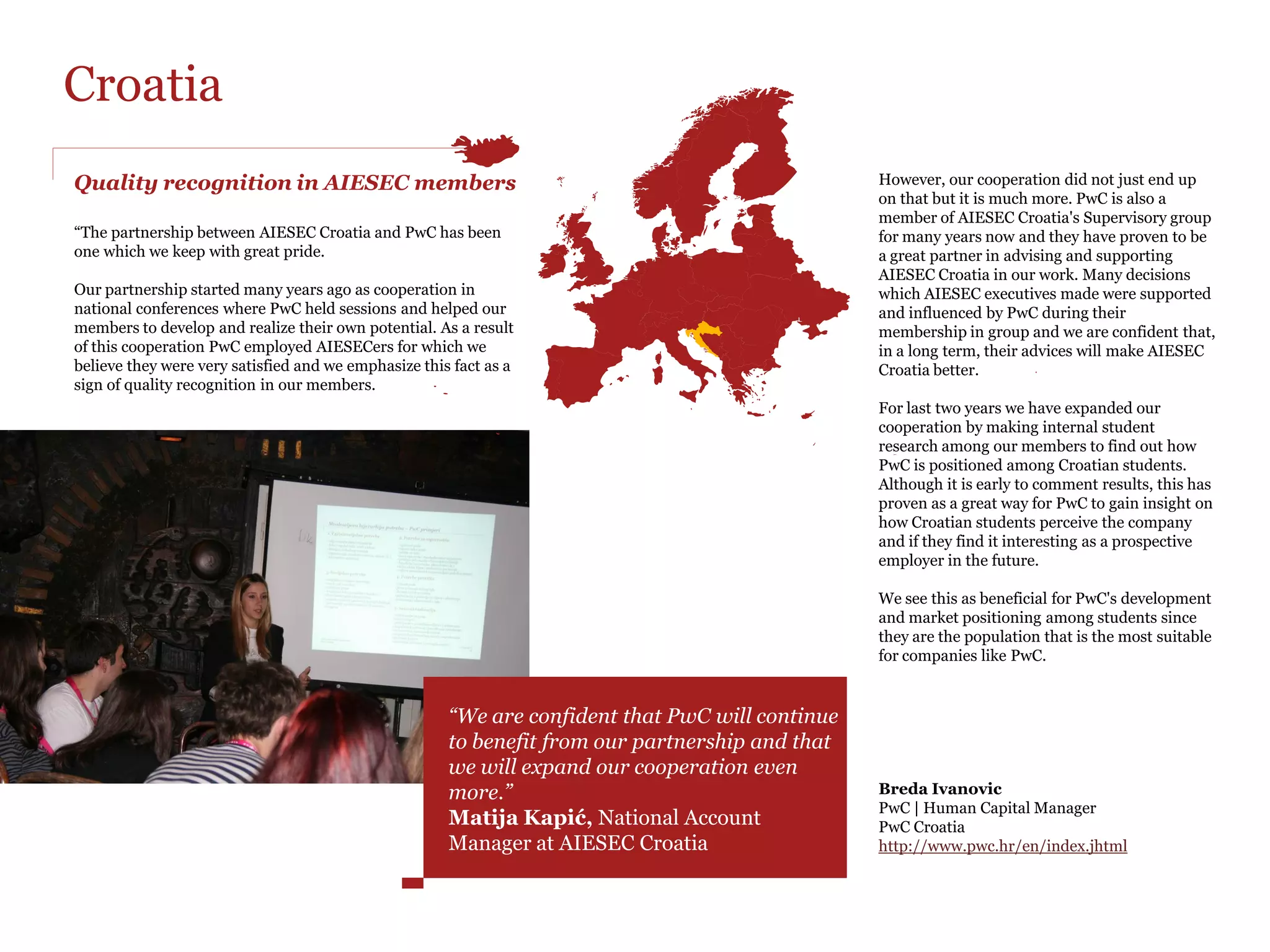 Austria
A glance at our joint value

“PwC Austria has enjoyed a successful partnership                                                               PwC lends its support not just to AIESEC events
with AIESEC Austria for 8 years.                                                                                and congresses; we also support AIESEC
                                                                                                                professionally by serving on the Board of
The Career Days are a good opportunity for us to                                                                Advisors in Austria and participating in the
connect with high qualified students and attract                                                                Financial Learning Network. Regarding this we
people all over Austria.We have been offering                                                                   especially thank Peter Pessenlehner for taking
workshops for the last couple of years together with                                                            over the position of Johannes Mörtl on the
AIESEC, especially in Vienna.                                                                                   Board of Advisors.


                                                                                                                Janet STRASSENMEYER
                                                       Risk Management – risk-oriented analysis of              PwC | B.A., Human Capital Consultant
                                                       business processes                                       PwC Austria
                                                       As we are strongly growing in the area of Consulting &   www.pwc.com/at/impressum
                                                       Risk Services, we offered a workshop on business
                                                       processes analysis, especially for information           Raffael Gurschler
                                                       technology systems. The selected group of students       Corporate Relations Responsible
                                                       learned about identifying room for improvement in        AIESEC in Austria
                                                       the buying process of a worldwide distributer of books   http://www.aiesec.at
                                                       and records.




                                                       “As the world’s leading professional service firm, PwC’s core values are
                                                       teamwork, leadership and excellence. These values are common to both
In 2012 we had two successful seminars with a
great number of interested students:
                                                       organizations and provide an ideal foundation for a long and successful
                                                       cooperation. Sharing knowledge and expertise is not only a key element of our
180 minutes around PwC                                 consulting business, it is also crucial to our partnership with AIESEC. This is
During the workshop the invited students worked
on a project including assurance, tax and advisory
                                                       why we support AIESEC Professionally by serving on the Board of Advisors in
tasks. Together with employees of PwC they had to      Austria and participating in the Financial Learning Network.”
help a company get out of a crisis.
                                                       Elizabeth Hull, Human Capital Leader at PwC Austria
 