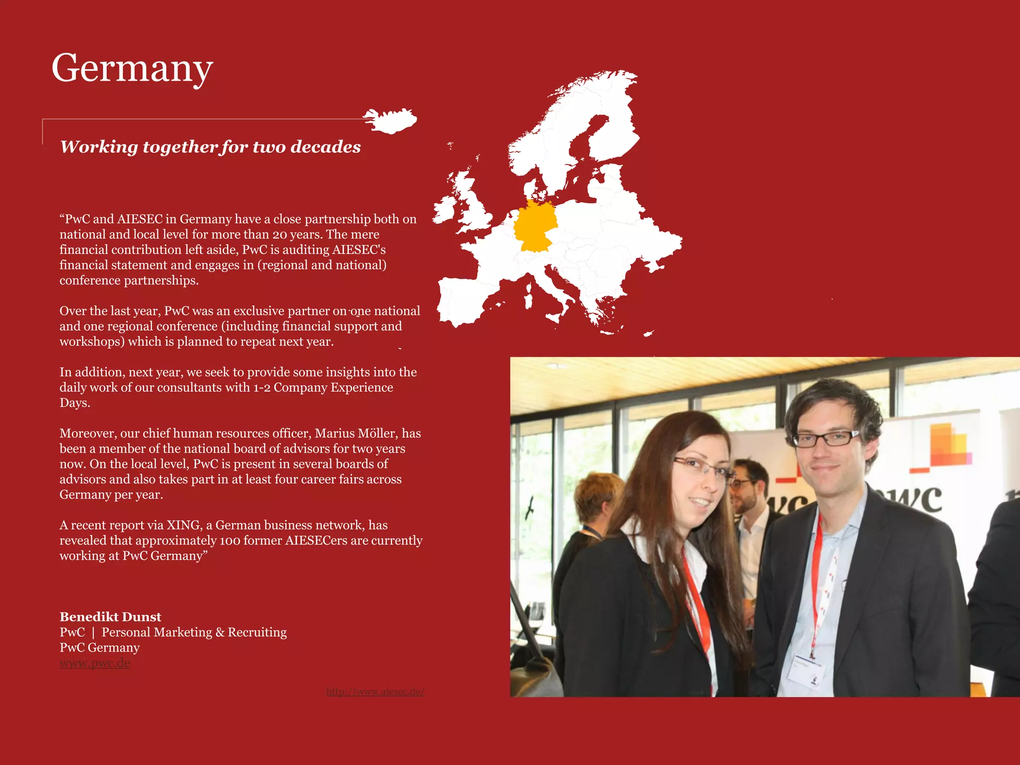 Croatia
Quality recognition in AIESEC members                                                            However, our cooperation did not just end up
                                                                                                 on that but it is much more. PwC is also a
                                                                                                 member of AIESEC Croatia's Supervisory group
“The partnership between AIESEC Croatia and PwC has been                                         for many years now and they have proven to be
one which we keep with great pride.                                                              a great partner in advising and supporting
                                                                                                 AIESEC Croatia in our work. Many decisions
Our partnership started many years ago as cooperation in                                         which AIESEC executives made were supported
national conferences where PwC held sessions and helped our                                      and influenced by PwC during their
members to develop and realize their own potential. As a result                                  membership in group and we are confident that,
of this cooperation PwC employed AIESECers for which we                                          in a long term, their advices will make AIESEC
believe they were very satisfied and we emphasize this fact as a                                 Croatia better.
sign of quality recognition in our members.
                                                                                                 For last two years we have expanded our
                                                                                                 cooperation by making internal student
                                                                                                 research among our members to find out how
                                                                                                 PwC is positioned among Croatian students.
                                                                                                 Although it is early to comment results, this has
                                                                                                 proven as a great way for PwC to gain insight on
                                                                                                 how Croatian students perceive the company
                                                                                                 and if they find it interesting as a prospective
                                                                                                 employer in the future.

                                                                                                 We see this as beneficial for PwC's development
                                                                                                 and market positioning among students since
                                                                                                 they are the population that is the most suitable
                                                                                                 for companies like PwC.


                                                      “We are confident that PwC will continue
                                                      to benefit from our partnership and that
                                                      we will expand our cooperation even
                                                      more.”                                     Breda Ivanovic
                                                                                                 PwC | Human Capital Manager
                                                      Matija Kapić, National Account             PwC Croatia
                                                      Manager at AIESEC Croatia                  http://www.pwc.hr/en/index.jhtml
 