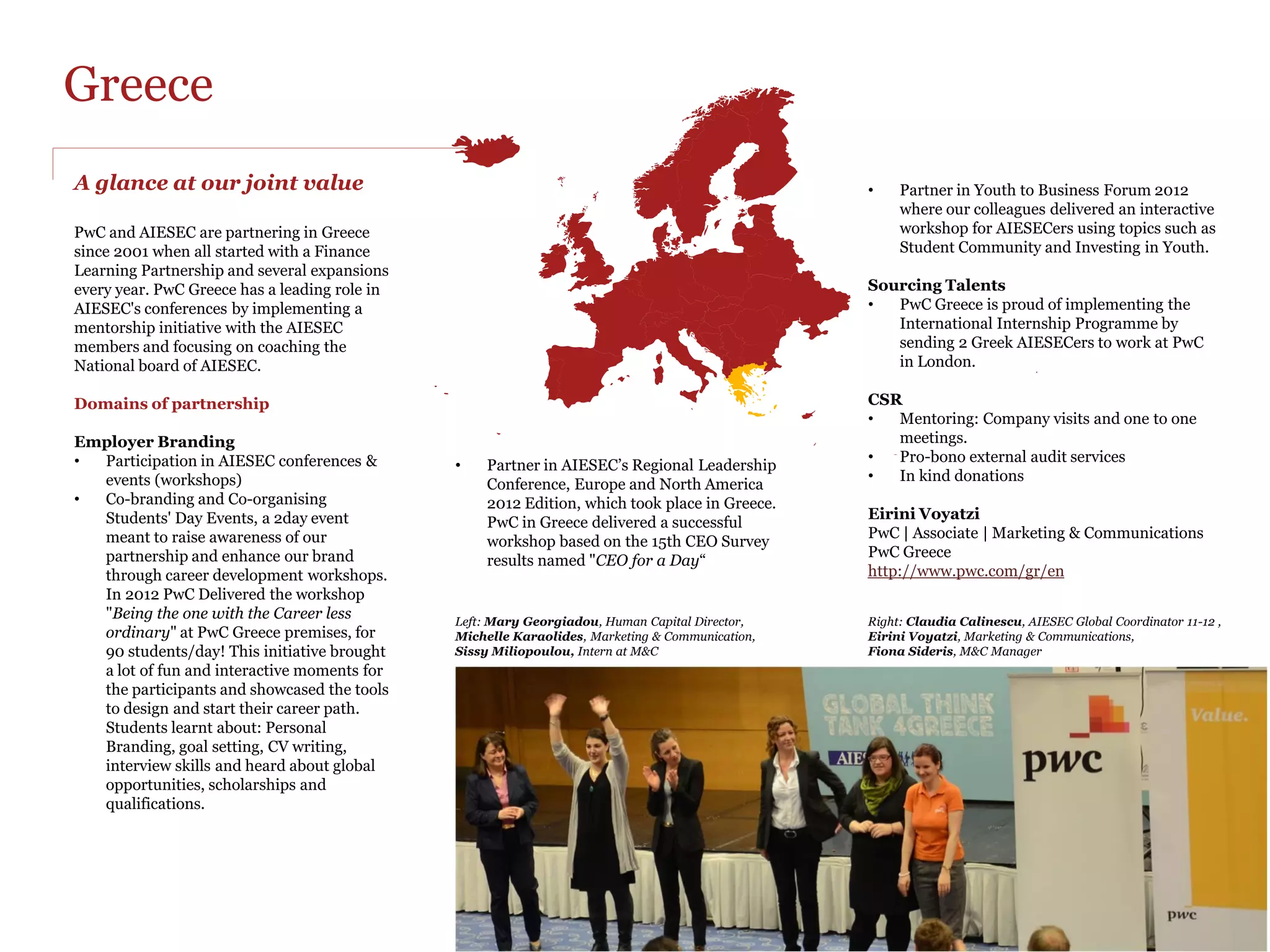 Italy
AIESEC Interns inject new ideas
and enthusiasm

In Italy the partnership between PwC and AIESEC started locally                                                Leonardo Cadeddu
with PwC being engaged in the Career Fairs organized by the                                                    PwC | HC Senior Manager
local offices of AIESEC in Milan. This created the right premises                                              PwC Italy
for PwC in Italy to become a national partner.                                                                 http://www.pwc.com/it

The Partnership is very diverse and includes employer branding                                                 Camilla Bassoli
initiatives, conferences, international interns placements, pro-                                               External Relations Responsible
bono advisory, legal services, membership in AIESEC’s                                                          camilla.bassoli@aiesec.net
Supervisory Group, donations and offering PwC premises to                                                      AIESEC Italy
AIESEC for organising events.

                                                                    The partnership is famous for the interns placed in the last years and continues to
                                                                    absorb AIESEC talents in PwC’s offices in Milan and Rome on areas such as:
                                                                    Auditing Services, System and Process Assurance and Human Capital

                                                                    During our activities the AIESEC interns are participating in the partnership like
                                                                    attending the Job Fairs to showcase their experience with AIESEC and PwC.

                                                                    Added value brought by our AIESEC Interns:
                                                                    •  AIESEC Interns inject new ideas and enthusiasm into projects and departments
                                                                    •  PwC positions as a provider of excellent and challenging Internship
                                                                       opportunities
                                                                    •  PwC has access to global talent through AIESEC’s network of 60,000 young
                                                                       people on 2,100 universities
                                                                    •  in 110 countries
                                                                    •  Access to flexible, cost effective human resources
                                                                    •  PwC contributes to the development of tomorrow’s business leaders

                                                                    Our training at AIESEC Conferences develop the PwC Brand
                                                                    Active involvement in AIESEC conferences provides PwC with the opportunity to
                                                                    create awareness among AIESEC members with regards to nowadays business
                                                                    trends and educate the future generation of business leaders. We leverage PwC’s
                                                                    employer brand among young talented people and we recruit new employees.
 