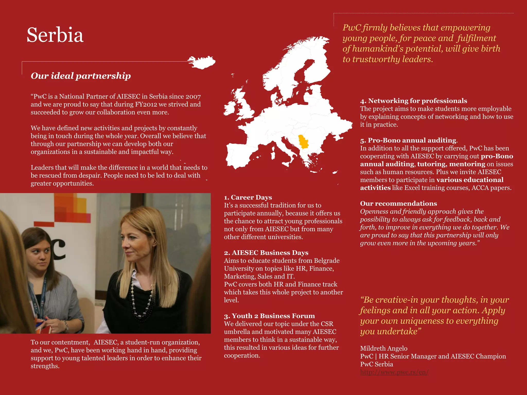 Greece
A glance at our joint value                                                                      •    Partner in Youth to Business Forum 2012
                                                                                                      where our colleagues delivered an interactive
PwC and AIESEC are partnering in Greece                                                               workshop for AIESECers using topics such as
since 2001 when all started with a Finance                                                            Student Community and Investing in Youth.
Learning Partnership and several expansions
every year. PwC Greece has a leading role in                                                     Sourcing Talents
AIESEC's conferences by implementing a                                                           •  PwC Greece is proud of implementing the
mentorship initiative with the AIESEC                                                               International Internship Programme by
members and focusing on coaching the                                                                sending 2 Greek AIESECers to work at PwC
National board of AIESEC.                                                                           in London.

Domains of partnership                                                                           CSR
                                                                                                 •  Mentoring: Company visits and one to one
Employer Branding                                                                                   meetings.
• Participation in AIESEC conferences &                                                          •  Pro-bono external audit services
                                               •   Partner in AIESEC’s Regional Leadership
  events (workshops)                                                                             •  In kind donations
                                                   Conference, Europe and North America
• Co-branding and Co-organising                    2012 Edition, which took place in Greece.
  Students' Day Events, a 2day event                                                             Eirini Voyatzi
                                                   PwC in Greece delivered a successful
  meant to raise awareness of our                                                                PwC | Associate | Marketing & Communications
                                                   workshop based on the 15th CEO Survey
  partnership and enhance our brand                                                              PwC Greece
                                                   results named "CEO for a Day“
  through career development workshops.                                                          http://www.pwc.com/gr/en
  In 2012 PwC Delivered the workshop
  "Being the one with the Career less          Left: Mary Georgiadou, Human Capital Director,    Right: Claudia Calinescu, AIESEC Global Coordinator 11-12 ,
  ordinary" at PwC Greece premises, for        Michelle Karaolides, Marketing & Communication,   Eirini Voyatzi, Marketing & Communications,
  90 students/day! This initiative brought     Sissy Miliopoulou, Intern at M&C                  Fiona Sideris, M&C Manager
  a lot of fun and interactive moments for
  the participants and showcased the tools
  to design and start their career path.
  Students learnt about: Personal
  Branding, goal setting, CV writing,
  interview skills and heard about global
  opportunities, scholarships and
  qualifications.
 