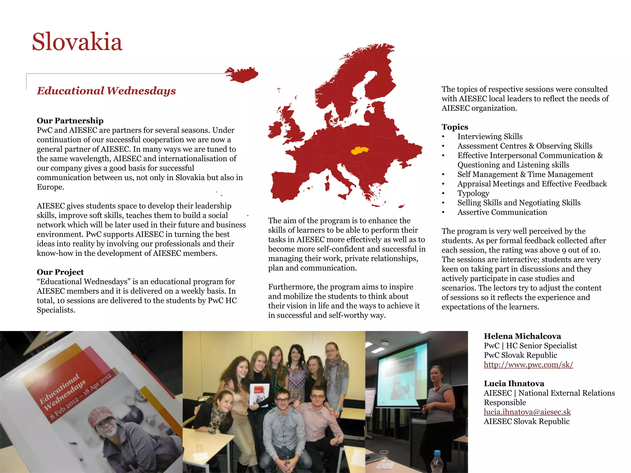 PwC firmly believes that empowering
Serbia                                                                                                        young people, for peace and fulfilment
                                                                                                              of humankind's potential, will give birth
                                                                                                              to trustworthy leaders.
Our ideal partnership

“PwC is a National Partner of AIESEC in Serbia since 2007
                                                                                                                  4. Networking for professionals
and we are proud to say that during FY2012 we strived and
                                                                                                                  The project aims to make students more employable
succeeded to grow our collaboration even more.
                                                                                                                  by explaining concepts of networking and how to use
                                                                                                                  it in practice.
We have defined new activities and projects by constantly
being in touch during the whole year. Overall we believe that
                                                                                                                  5. Pro-Bono annual auditing.
through our partnership we can develop both our
                                                                                                                  In addition to all the support offered, PwC has been
organizations in a sustainable and impactful way.
                                                                                                                  cooperating with AIESEC by carrying out pro-Bono
                                                                                                                  annual auditing, tutoring, mentoring on issues
Leaders that will make the difference in a world that needs to
                                                                                                                  such as human resources. Plus we invite AIESEC
be rescued from despair. People need to be led to deal with
                                                                                                                  members to participate in various educational
greater opportunities.
                                                                                                                  activities like Excel training courses, ACCA papers.
                                                                 1. Career Days
                                                                 It’s a successful tradition for us to            Our recommendations
                                                                 participate annually, because it offers us       Openness and friendly approach gives the
                                                                 the chance to attract young professionals        possibility to always ask for feedback, back and
                                                                 not only from AIESEC but from many               forth, to improve in everything we do together. We
                                                                 other different universities.                    are proud to say that this partnership will only
                                                                                                                  grow even more in the upcoming years.”
                                                                 2. AIESEC Business Days
                                                                 Aims to educate students from Belgrade
                                                                 University on topics like HR, Finance,
                                                                 Marketing, Sales and IT.
                                                                 PwC covers both HR and Finance track
                                                                 which takes this whole project to another
                                                                 level.                                           “Be creative-in your thoughts, in your
                                                                                                                  feelings and in all your action. Apply
                                                                 3. Youth 2 Business Forum
                                                                 We delivered our topic under the CSR             your own uniqueness to everything
                                                                 umbrella and motivated many AIESEC               you undertake”
To our contentment, AIESEC, a student-run organization,          members to think in a sustainable way,
and we, PwC, have been working hand in hand, providing           this resulted in various ideas for further       Mildreth Angelo
support to young talented leaders in order to enhance their      cooperation.                                     PwC | HR Senior Manager and AIESEC Champion
strengths.                                                                                                        PwC Serbia
                                                                                                                  http://www.pwc.rs/en/
 