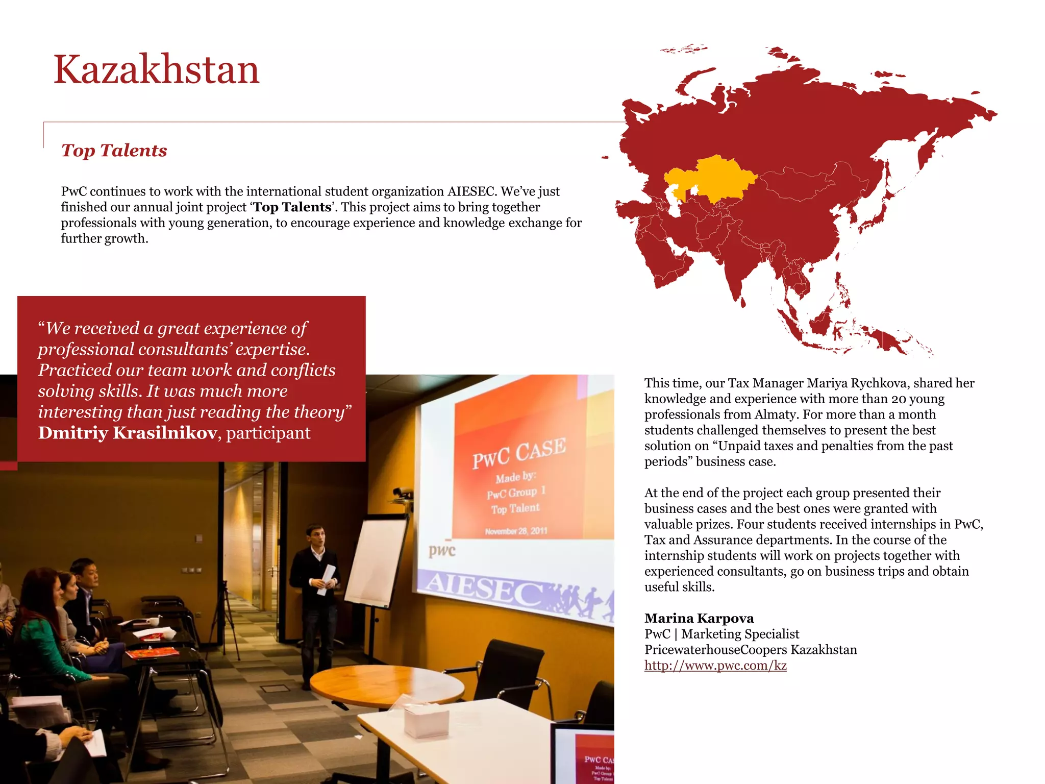 Hong Kong
PwC is our Sustainability Advisory National Partner

The partnership focuses around the Sustainability Embedded Project; a
program designed by PwC to guide and assist AIESEC Hong Kong in
developing a sustainability strategy for AIESEC, by hosting and delivering
a series of strategy development training session for the selected project
team.

At PwC we believe successful organisations are those which fully integrate
CR into their business strategy and operations, treating it as a serious
channel for creating and delivering value. One way we believe we can add
value to the business community and society is by promoting responsible
and sustainable business conduct, and sharing our knowledge and skills
with the future generations.                                                 Aleksandra AN Nocon           Yombi Y. Gildas
                                                                             PwC | Environmental Manager   AIESEC | Corporate Relations Responsible
The objective of working with AIESEC on this project is straightforward -    PwC Hong Kong                 gildas.yombi@aiesec.hk
we want to help AIESEC become a more responsible organisation, one           http://www.pwchk.co           AIESEC Hong Kong
who cares about its people, the society and environment and promotes
the concept of responsible citizenship to students worldwide.

A series of workshops have been developed based on an earlier project
done by PwC Poland for AIESEC in Poland. The Corporate Responsibility
team works together with a team from Advisory and Sustainability and
Climate Change to deliver a high quality training program to AIESEC
members in Hong Kong.
 PwC's involvement includes:

Hosting five training sessions for AIESEC members at PwC venue
Preparing and distributing training materials
Guidance, reviews and discussions with each AIESEC project team on the
progress and development of their sustainability strategy.
Involvement of PwC Professionals from Advisory and Climate Change
team to directly share their know-how and practical examples.


         In 2012 PwC Hong Kong was awarded by
         AIESEC with the National Partner Excellence
         Award for Organization Sustainability
 