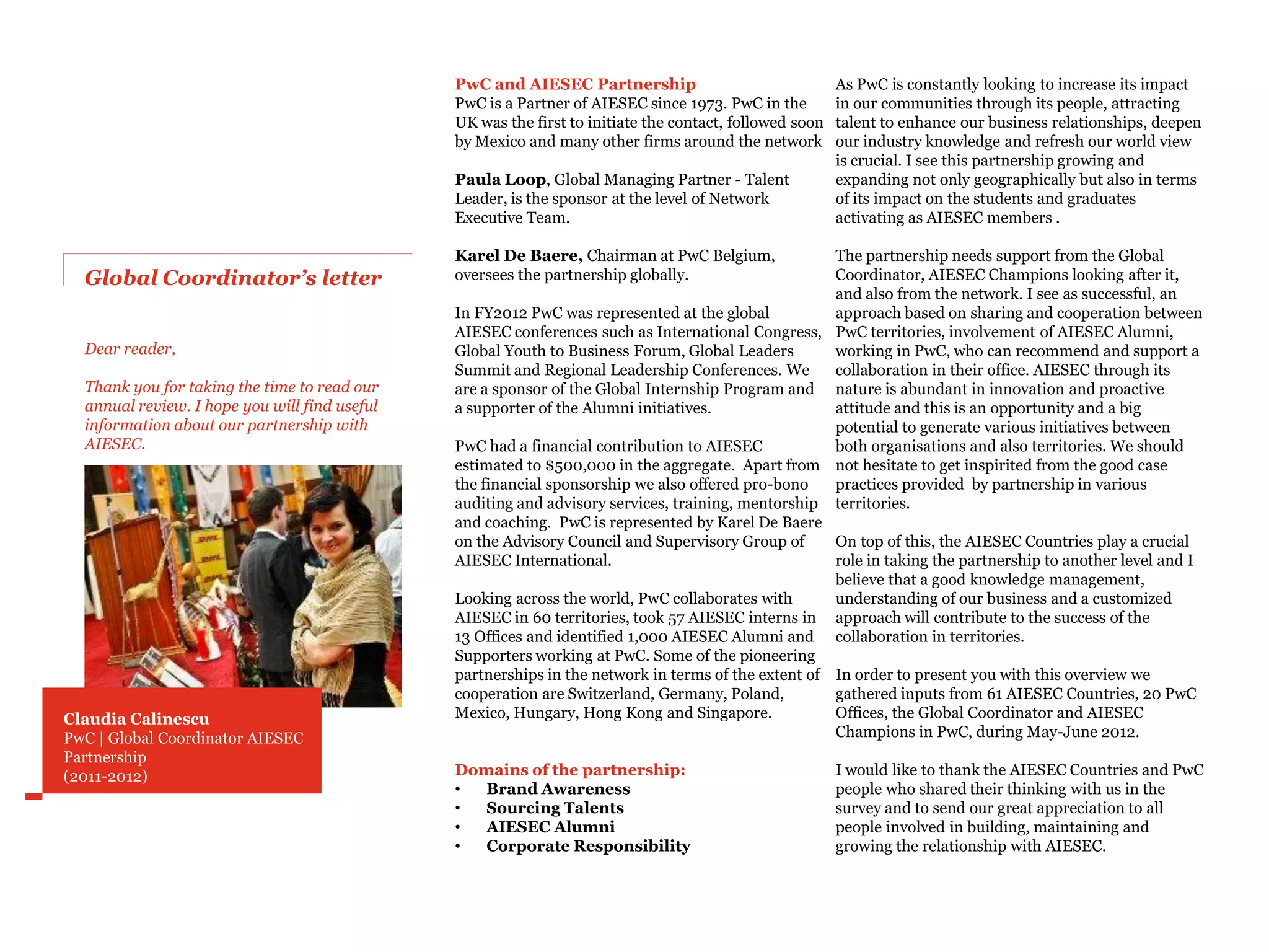 PwC and AIESEC Partnership                                As PwC is constantly looking to increase its impact
                                               PwC is a Partner of AIESEC since 1973. PwC in the         in our communities through its people, attracting
                                               UK was the first to initiate the contact, followed soon   talent to enhance our business relationships, deepen
                                               by Mexico and many other firms around the network         our industry knowledge and refresh our world view
                                                                                                         is crucial. I see this partnership growing and
                                               Paula Loop, Global Managing Partner - Talent              expanding not only geographically but also in terms
                                               Leader, is the sponsor at the level of Network            of its impact on the students and graduates
                                               Executive Team.                                           activating as AIESEC members .

                                               Karel De Baere, Chairman at PwC Belgium,              The partnership needs support from the Global
  Global Coordinator’s letter                  oversees the partnership globally.                    Coordinator, AIESEC Champions looking after it,
                                                                                                     and also from the network. I see as successful, an
                                               In FY2012 PwC was represented at the global           approach based on sharing and cooperation between
                                               AIESEC conferences such as International Congress, PwC territories, involvement of AIESEC Alumni,
  Dear reader,                                 Global Youth to Business Forum, Global Leaders        working in PwC, who can recommend and support a
                                               Summit and Regional Leadership Conferences. We        collaboration in their office. AIESEC through its
  Thank you for taking the time to read our    are a sponsor of the Global Internship Program and nature is abundant in innovation and proactive
  annual review. I hope you will find useful   a supporter of the Alumni initiatives.                attitude and this is an opportunity and a big
  information about our partnership with                                                             potential to generate various initiatives between
  AIESEC.                                      PwC had a financial contribution to AIESEC            both organisations and also territories. We should
                                               estimated to $500,000 in the aggregate. Apart from not hesitate to get inspirited from the good case
                                               the financial sponsorship we also offered pro-bono    practices provided by partnership in various
                                               auditing and advisory services, training, mentorship territories.
                                               and coaching. PwC is represented by Karel De Baere
                                               on the Advisory Council and Supervisory Group of      On top of this, the AIESEC Countries play a crucial
                                               AIESEC International.                                 role in taking the partnership to another level and I
                                                                                                     believe that a good knowledge management,
                                               Looking across the world, PwC collaborates with       understanding of our business and a customized
                                               AIESEC in 60 territories, took 57 AIESEC interns in approach will contribute to the success of the
                                               13 Offices and identified 1,000 AIESEC Alumni and collaboration in territories.
                                               Supporters working at PwC. Some of the pioneering
                                               partnerships in the network in terms of the extent of In order to present you with this overview we
                                               cooperation are Switzerland, Germany, Poland,         gathered inputs from 61 AIESEC Countries, 20 PwC
Claudia Calinescu                              Mexico, Hungary, Hong Kong and Singapore.             Offices, the Global Coordinator and AIESEC
PwC | Global Coordinator AIESEC                                                                      Champions in PwC, during May-June 2012.
Partnership
(2011-2012)                                                                                              I would like to thank the AIESEC Countries and PwC
                                                                                                         people who shared their thinking with us in the
                                                                                                         survey and to send our great appreciation to all
                                                                                                         people involved in building, maintaining and
                                                                                                         growing the relationship with AIESEC.
 