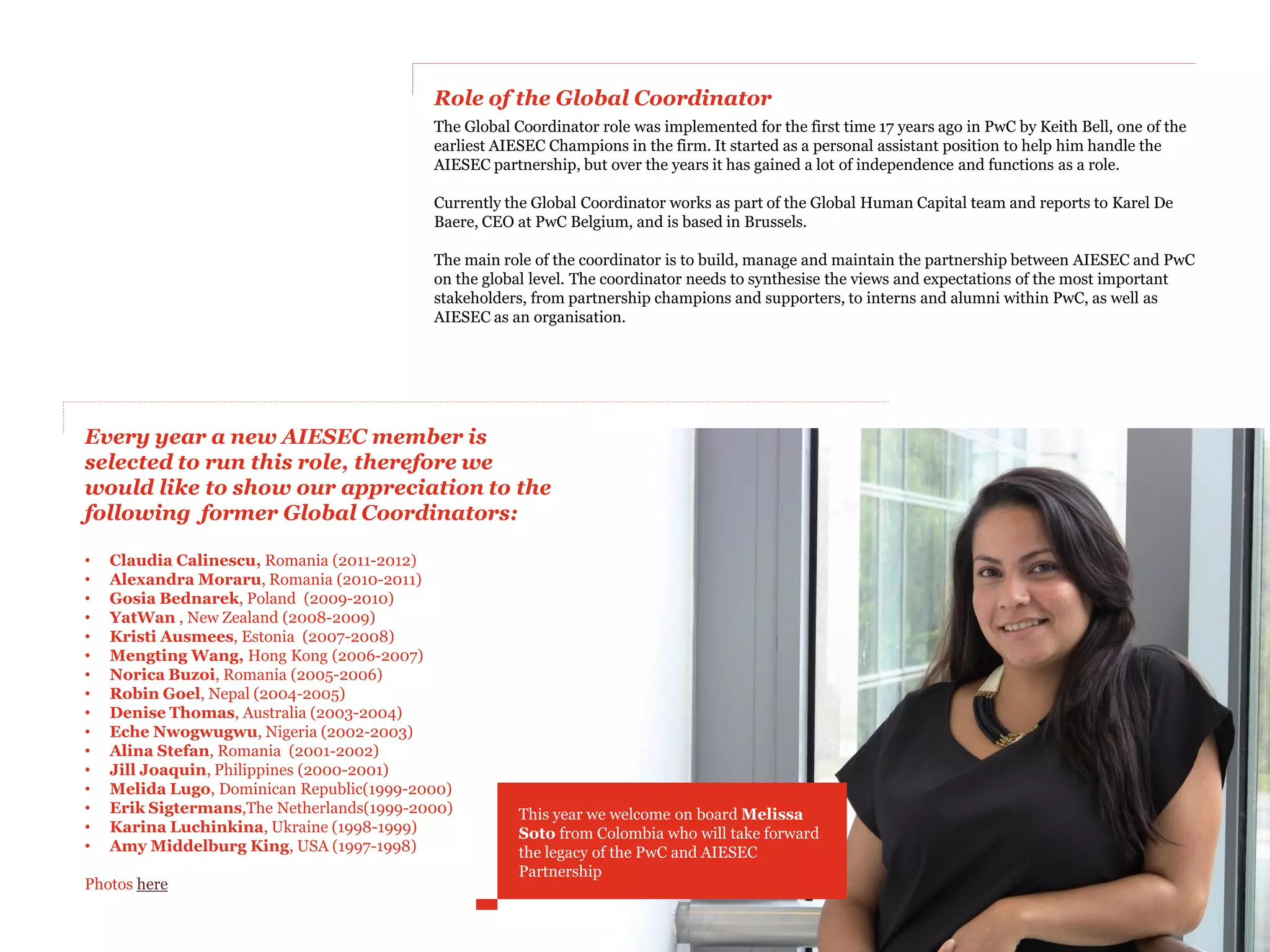 Role of the Global Coordinator
                                           The Global Coordinator role was implemented for the first time 17 years ago in PwC by Keith Bell, one of the
                                           earliest AIESEC Champions in the firm. It started as a personal assistant position to help him handle the
                                           AIESEC partnership, but over the years it has gained a lot of independence and functions as a role.

                                           Currently the Global Coordinator works as part of the Global Human Capital team and reports to Karel De
                                           Baere, CEO at PwC Belgium, and is based in Brussels.

                                           The main role of the coordinator is to build, manage and maintain the partnership between AIESEC and PwC
                                           on the global level. The coordinator needs to synthesise the views and expectations of the most important
                                           stakeholders, from partnership champions and supporters, to interns and alumni within PwC, as well as
                                           AIESEC as an organisation.




Every year a new AIESEC member is
selected to run this role, therefore we
would like to show our appreciation to the
following former Global Coordinators:

•   Claudia Calinescu, Romania (2011-2012)
•   Alexandra Moraru, Romania (2010-2011)
•   Gosia Bednarek, Poland (2009-2010)
•   YatWan , New Zealand (2008-2009)
•   Kristi Ausmees, Estonia (2007-2008)
•   Mengting Wang, Hong Kong (2006-2007)
•   Norica Buzoi, Romania (2005-2006)
•   Robin Goel, Nepal (2004-2005)
•   Denise Thomas, Australia (2003-2004)
•   Eche Nwogwugwu, Nigeria (2002-2003)
•   Alina Stefan, Romania (2001-2002)
•   Jill Joaquin, Philippines (2000-2001)
•   Melida Lugo, Dominican Republic(1999-2000)
•   Erik Sigtermans,The Netherlands(1999-2000)         This year we welcome on board Melissa
•   Karina Luchinkina, Ukraine (1998-1999)             Soto from Colombia who will take forward
•   Amy Middelburg King, USA (1997-1998)               the legacy of the PwC and AIESEC
                                                       Partnership
Photos here
 
