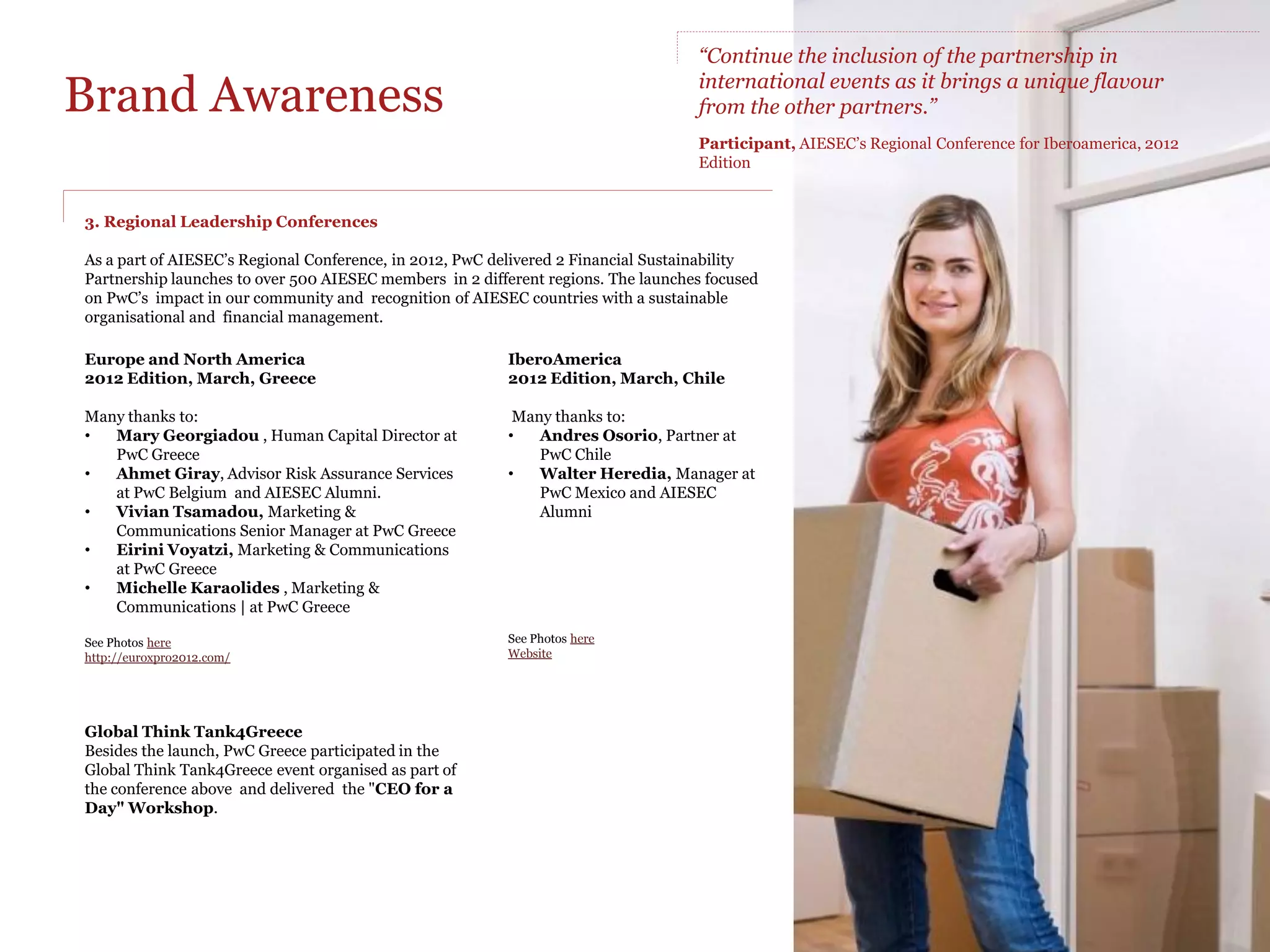 Brand Awareness

Global partnership                               1. AIESEC’s International Congress                   2. Global Leaders Summit
                                                 2011 Edition, August, Kenya Review                   2012 Edition, February, Hungary Review
Aside from a good academic background,
AIESEC members tend to be very open-minded,      Global Youth to Business Forum                       AIESEC Youth Forum
socially responsible and have already obtained   PwC delivered a workshop on the topic of             PwC was a sponsor of the AIESEC Youth Forum and
above-average leadership and team                “Demystifying innovation”.                           delivered a workshop to AIESEC members and
management experience;                                                                                Hungarian students, on "Personal branding“.
                                                 Partnership Launch
By partnering with AIESEC we have direct         The presentation focused on PwC’s partnership with   AIESEC Alumni International Meeting
interaction and access to AIESEC members         AIESEC, the PwC re-branding, and upcoming            PwC attended with a speech from the CEO of PwC in
through international and regional conferences   initiatives PwC will be working with AIESEC on.      Hungary on managing Alumni relations in the PwC
and events.                                                                                           network.
                                                 Global Alumni Hall of Fame Ceremony
AIESEC’s centralized online communication        The ceremony was meant to recognise the              Global Alumni Award
platform enables effective communications        outstanding achievements of AIESEC Alumni in         PwC chose to sponsor this award which was handed
directly to targeted members on                  their chosen fields and was co-hosted by PwC and     by the Alumni association to AIESEC in Kenya
www.myaiesec.net (IT provided by Tata            DHL.                                                 recognising their efforts in building a valuable
Consulting Services).                                                                                 experience for their Alumni.
                                                 Global Partners’ Dinner and International
                                                 Advisory Council Meeting                             AIESEC member's attendance
                                                                                                      On this occasion PwC Nigeria sponsored the flights
                                                 Many thanks to:                                      of AIESEC Nigeria’s Leader to attend this Summit in
                                                 •  Karel De Baere, Chairman at PwC Belgium           Hungary.

             43 AIESEC Territories               •

                                                 •
                                                    James Maitho, Africa at Central Human
                                                    Capital Manager at PwC Kenya
                                                    Nancy Onyango, Partner Assurance at PwC
                                                                                                      Many thanks to:
                                                                                                      •  Karel De Baere, Chairman at PwC Belgium
             confirmed their                        Kenya (AIESEC Alumni)                             •  George Johnston, Chairman at PwC Hungary
             awareness of PwC’s                  •  Tabitha Muema, Marketing and                      •  Peter Tamasi, Specialist Recruitment at PwC
             participation and delivery             Communications Manager PwC Kenya                     Hungary (AIESEC Alumnus)
             at the AIESEC’s                     See Photos here                                      See Photos here
             International Congress
             2011, Kenya.
 