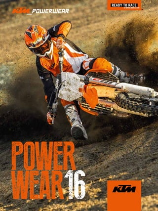 The KTM PowerWear collection is available from all authorised KTM dealers. Just ask!
KTM Sportmotorcycle GmbH reserves the right – without prior notice and without specifying reasons – to amend the technical
specifications, fittings, scope of supply, colours, materials, services offered and provided, etc., or to discontinue them without
replacement, or to stop manufacturing a particular model. All details are non-binding and specified with the proviso that mistakes,
printing, setting and typing errors may occur; such information is subject to change without notice at any time. Before ordering or
purchasing any of the products or models offered, please obtain information regarding the respective scope of equipment and supply
from your local KTM dealer.
WARNING
Do not imitate!
The riders illustrated are professional motorcycle riders. The photos were taken on closed racing circuits or closed roads. KTM wishes
to make all motorcyclists aware that they need to wear the prescribed protective gear and always ride in a responsible manner in
accordance with the relevant and applicable provisions of the road traffic regulations.
Photography: R. Schedl, David Robinson, Niki Peer, shootandstyle.com, Studio Photography: Heinz Mitterbauer, Decorator: Michael Klug
ART.NR.:3.212.655EN
EN
© KTM SPORTMOTORCYCLE GMBH 2015
www.kiska.com
KTM SPORTMOTORCYCLE GMBH
5230 Mattighofen, Austria
www.ktm.com
POWER
WEAR162016POWERWEAR
 