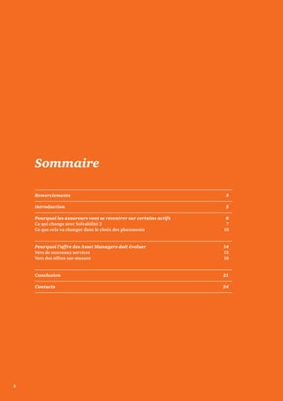 Sommaire 
Remerciements 3 
Introduction 5 
Pourquoi les assureurs vont se recentrer sur certains actifs 6 
Ce qui change avec Solvabilité 2 7 
Ce que cela va changer dans le choix des placements 10 
Pourquoi l’offre des Asset Managers doit évoluer 14 
Vers de nouveaux services 15 
Vers des offres sur-mesure 16 
Conclusion 21 
Contacts 24 
2 
 