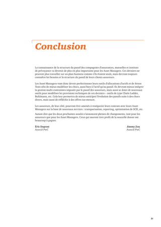 21 
Conclusion 
La connaissance de la structure du passif des compagnies d’assurances, mutuelles et instituts 
de prévoyance va devenir de plus en plus importante pour les Asset Managers. Ces derniers ne 
peuvent plus travailler sur un plan business comme s’ils étaient seuls, mais devront toujours 
connaître les besoins et la structure du passif de leurs clients-assureurs. 
Les Asset Managers vont donc devoir perfectionner leurs outils d’allocations d’actifs et de Stress 
Tests afin de mieux modéliser les chocs, aussi bien à l’actif qu’au passif. Ils devront mieux intégrer 
la gestion multi-contraintes imposée par le passif des assureurs, mais aussi se doter de nouveaux 
outils pour modéliser les provisions techniques de ces derniers – outils de type Chain Ladder, 
Buhlmann, etc. Cela leur permettra de mieux anticiper l’évolution des passifs suite à des chocs 
divers, mais aussi de réfléchir à des offres sur-mesure. 
Les assureurs, de leur côté, pourront être amenés à renégocier leurs contrats avec leurs Asset 
Managers sur la base de nouveaux services : transparisation, reporting, optimisation de SCR, etc. 
Autant dire que les deux prochaines années s’annoncent pleines de changements, tant pour les 
assureurs que pour les Asset Managers. Ceux qui sauront tirer profit de la nouvelle donne ont 
beaucoup à gagner. 
Éric Dupont Jimmy Zou 
Associé PwC Associé PwC 
 