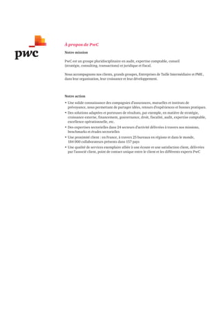22 
À propos de PwC 
Notre mission 
PwC est un groupe pluridisciplinaire en audit, expertise comptable, conseil 
(stratégie, consulting, transactions) et juridique et fiscal. 
Nous accompagnons nos clients, grands groupes, Entreprises de Taille Intermédiaire et PME , 
dans leur organisation, leur croissance et leur développement. 
Notre action 
• Une solide connaissance des compagnies d’assurances, mutuelles et instituts de 
prévoyance, nous permettant de partager idées, retours d’expériences et bonnes pratiques. 
• Des solutions adaptées et porteuses de résultats, par exemple, en matière de stratégie, 
croissance externe, financement, gouvernance, droit, fiscalité, audit, expertise comptable, 
excellence opérationnelle, etc. 
• Des expertises sectorielles dans 24 secteurs d’activité délivrées à travers nos missions, 
benchmarks et études sectorielles 
• Une proximité client : en France, à travers 25 bureaux en régions et dans le monde, 
184 000 collaborateurs présents dans 157 pays 
• Une qualité de services exemplaire alliée à une écoute et une satisfaction client, délivrées 
par l’associé client, point de contact unique entre le client et les différents experts PwC 
 