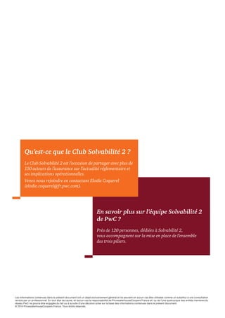 Qu’est-ce que le Club Solvabilité 2 ? 
Le Club Solvabilité 2 est l’occasion de partager avec plus de 
150 acteurs de l’assurance sur l’actualité réglementaire et 
ses implications opérationnelles. 
Venez nous rejoindre en contactant Elodie Coquerel 
(elodie.coquerel@fr.pwc.com). 
En savoir plus sur l’équipe Solvabilité 2 
de PwC ? 
Près de 120 personnes, dédiées à Solvabilité 2, 
vous accompagnent sur la mise en place de l’ensemble 
des trois piliers. 
Les informations contenues dans le présent document ont un objet exclusivement général et ne peuvent en aucun cas être utilisées comme un substitut à une consultation 
rendue par un professionnel. En tout état de cause, en aucun cas la responsabilité de PricewaterhouseCoopers France et/ ou de l’une quelconque des entités membres du 
réseau PwC ne pourra être engagée du fait ou à la suite d’une décision prise sur la base des informations contenues dans le présent document. 
© 2014 PricewaterhouseCoopers France. Tous droits réservés. 
 