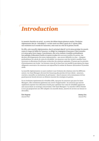 5 
Introduction 
Le moment charnière est arrivé : au centre des débats depuis plusieurs années, l’évolution 
réglementaire dite de « Solvabilité 2 » va faire sentir ses effets à partir du 1er janvier 2016, 
non seulement sur le monde de l’assurance, mais aussi sur celui de la gestion d’actifs. 
En effet, cette nouvelle réglementation, dont le principal objectif est de mieux protéger les assurés 
contre le risque de faillite de l’assureur, va obliger les compagnies d’assurance à bien connaître 
et à mieux gérer leurs risques. Concrètement, elle va les conduire à modifier profondément 
leur politique d’allocation d’actifs et à mettre en place de nouveaux modèles de gestion. Les 
derniers développements des textes réglementaires – pas encore définitifs à ce jour – changent 
profondément les calculs de ratios de solvabilité. Les assureurs vont être incités à modifier leurs 
structures et allocations d’actifs pour rechercher des solutions optimales. D’autant que les priorités 
d’investissement ont évolué : les récentes crises de la Zone Euro ont modifié la perception du risque 
obligataire souverain et les assureurs ont aujourd’hui le souhait de financer directement l’économie 
réelle. 
La nouvelle réglementation va aussi conduire à une évolution des relations entre les différents 
acteurs. Les Asset Managers devront être beaucoup plus proches de leurs clients - assureurs, 
courtiers, mutuelles ou institutions de prévoyance - dans la mesure où la connaissance de leur 
passif pourrait bientôt devenir un élément essentiel des stratégies de gestion. 
Si ces évolutions représentent de véritables défis, tant pour les assureurs que pour les Asset 
Managers, elles constituent également une source d’opportunités : les assureurs qui sauront 
rapidement repenser leur allocation d’actifs pour optimiser leur ratio de solvabilité gagneront 
sans aucun doute un avantage concurrentiel. Côté Asset Managers ? Le marché s’offrira bientôt 
à ceux qui proposeront une offre adaptée à la nouvelle donne, assortie de services sur-mesure et 
diversifiés. 
Éric Dupont Jimmy Zou 
Associé PwC Associé Pwc 
 