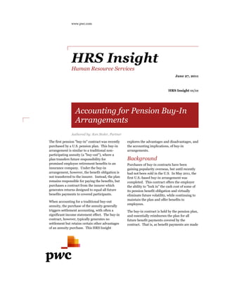 www.pwc.com




               HRS Insight
               Human Resource Services
                                                                                      June 27, 2011



                                                                                 HRS Insight 11/11




                  Accounting for Pension Buy-In
                                         Buy
                  Arrangements
               Authored by: Ken Stoler, Partner

The first pension "buy--in" contract was recently   explores the advantages and disadvantages, and
purchased by a U.S. pension plan. This buy-in
                                          buy       the accounting implications, of buy
                                                                                    buy-in
arrangement is similar to a traditional non
                                         non-       arrangements.
participating annuity (a "buy-out"), where a
                         "buy
plan transfers future responsibility for            Background
promised employee retirement benefits to an         Purchases of buy-in contracts have been
                                                                        in
insurance company. Under the buy buy-in             gaining popularity overseas, but until recently
arrangement, however, the benefit obligation is     had not been sold in the U.S. In May 2011, the
not transferred to the insurer. Instead, the plan
            rred                                    first U.S.-based buy-in arrangement was
                                                               based buy
remains responsible for paying the benefits, but    completed. This contract offers the employer
purchases a contract from the insurer which         the ability to "lock in" the cash cost of some of
generates returns designed to equal all future      its pension benefit obligation and virtually
benefits payments to covered participants.
                               participants         eliminate future volatility, while continuing to
                                                    maintain the plan and offer benefits to
When accounting for a traditional buy-out
                                                    employees.
annuity, the purchase of the annuity generally
triggers settlement accounting, with often a        The buy-in contract is held by the pension plan,
                                                             in
significant income statement effect. The buy
                                          buy-in    and essentially reimburses the plan for all
contract, however, typically generates no           future benefit payments covered by the
settlement but retains certain other advantages     contract. That is, as benefit payments are made
of an annuity purchase. This HRS Insight
                 rchase.
 