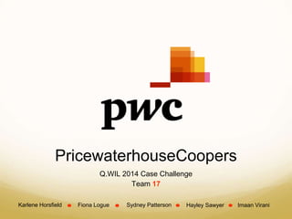PricewaterhouseCoopers
Q.WIL 2014 Case Challenge
Team 17
Karlene Horsfield Fiona Logue Sydney Patterson Hayley Sawyer Imaan Virani
 