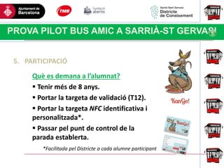 Haga clic para modificar el estilo
de título del patrón
PROVA PILOT BUS AMIC A SARRIÀ-ST GERVASI
5. PARTICIPACIÓ
Què es demana a l’alumnat?
 Tenir més de 8 anys.
 Portar la targeta de validació (T12).
 Portar la targeta NFC identificativa i
personalitzada*.
 Passar pel punt de control de la
parada establerta.
*Facilitada pel Districte a cada alumne participant
 