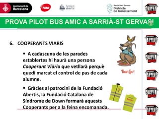 Haga clic para modificar el estilo
de título del patrón
PROVA PILOT BUS AMIC A SARRIÀ-ST GERVASI
6. COOPERANTS VIARIS
 A cadascuna de les parades
establertes hi haurà una persona
Cooperant Viària que vetllarà perquè
quedi marcat el control de pas de cada
alumne.
 Gràcies al patrocini de la Fundació
Abertis, la Fundació Catalana de
Síndrome de Down formarà aquests
Cooperants per a la feina encomanada.
 