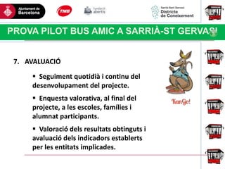 Haga clic para modificar el estilo
de título del patrón
PROVA PILOT BUS AMIC A SARRIÀ-ST GERVASI
7. AVALUACIÓ
 Seguiment quotidià i continu del
desenvolupament del projecte.
 Enquesta valorativa, al final del
projecte, a les escoles, famílies i
alumnat participants.
 Valoració dels resultats obtinguts i
avaluació dels indicadors establerts
per les entitats implicades.
 