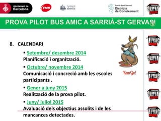 Haga clic para modificar el estilo
de título del patrón
PROVA PILOT BUS AMIC A SARRIÀ-ST GERVASI
8. CALENDARI
 Setembre/ desembre 2014
Planificació i organització.
 Octubre/ novembre 2014
Comunicació i concreció amb les escoles
participants .
 Gener a juny 2015
Realització de la prova pilot.
 Juny/ juliol 2015
Avaluació dels objectius assolits i de les
mancances detectades.
 