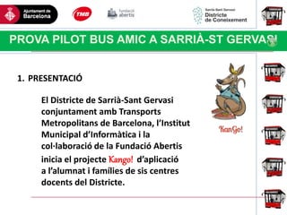 Haga clic para modificar el estilo
de título del patrón
PROVA PILOT BUS AMIC A SARRIÀ-ST GERVASI
1. PRESENTACIÓ
El Districte de Sarrià-Sant Gervasi
conjuntament amb Transports
Metropolitans de Barcelona, l’Institut
Municipal d’Informàtica i la
col·laboració de la Fundació Abertis
inicia el projecte Kango! d’aplicació
a l’alumnat i famílies de sis centres
docents del Districte.
 