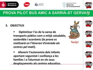 Haga clic para modificar el estilo
de título del patrón
PROVA PILOT BUS AMIC A SARRIÀ-ST GERVASI
3. OBJECTIUS
 Optimitzar l'ús de la xarxa de
transports públics com a mitjà saludable,
sostenible i econòmic (la prova es
realitzarà en l’itinerari d’entrada als
centres pel matí).
 Afavorir l’autonomia dels infants
aportant seguretat i confiança a les
famílies i a l’alumnat en els seus
desplaçaments als centres educatius.
 