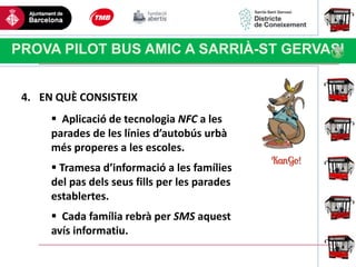 Haga clic para modificar el estilo
de título del patrón
PROVA PILOT BUS AMIC A SARRIÀ-ST GERVASI
4. EN QUÈ CONSISTEIX
 Aplicació de tecnologia NFC a les
parades de les línies d’autobús urbà
més properes a les escoles.
 Tramesa d’informació a les famílies
del pas dels seus fills per les parades
establertes.
 Cada família rebrà per SMS aquest
avís informatiu.
 