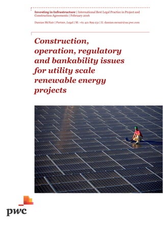 Investing in Infrastructure | International Best Legal Practice in Project and
Construction Agreements | February 2016
Damian McNair | Partner, Legal | M: +61 421 899 231 | E: damian.mcnair@au.pwc.com
Construction,
operation, regulatory
and bankability issues
for utility scale
renewable energy
projects
 