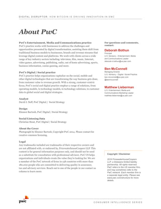 D I G I T A L D i s r u p t o r : H o w B it c o i n i s d r i v i n g i n n o v ati o n i n E M C

About PwC
PwC’s Entertainment, Media and Communications practice
PwC’s practice works with businesses to address the challenges and
opportunities presented by digital transformation, assisting them shift from
traditional business models to businesses, brands and revenue streams that
leverage digital content and platforms. We work with clients across a wide
range of key industry sectors including: television, film, music, Internet,
video games, advertising, publishing, radio, out of home advertising, sports,
business information, casino gaming, and more.
PwC’s Digital / Social practice
PwC’s practice helps organizations capitalize on the social, mobile and
other digital technologies that are transforming the way business gets done,
from customer value to revenue growth. With a strong, customer-centric
focus, PwC’s social and digital practice employs a range of solutions, from
operating models, to technology models, to technology solutions, to customer
data to global social and digital strategies.

For questions and comments,
contact:

Deborah Bothun

Principal
U.S. Advisory – Entertainment, Media
and Communications Leader
deborah.k.bothun@us.pwc.com

Ben McConnell

Managing Director
U.S. Advisory – Digital / Social Practice
ben.mcconnell@us.pwc.com
@benmcconnell

Matthew Lieberman

U.S. Entertainment, Media and
Communications Marketing Leader
matthew.lieberman@us.pwc.com

Analyst
David J. Neff, PwC Digital / Social Strategy
Design
Eleanor Bartosh, PwC Digital / Social Strategy
Social Listening Data
Christine Stout, PwC Digital / Social Strategy
About the Cover
Photograph by Eleanor Bartosh, Copyright PwC 2014. Please contact for
creative common licensing.
Legal
Any trademarks included are trademarks of their respective owners and
are not affiliated with, or endorsed by, PricewaterhouseCoopers LLP. This
content is for general information purposes only, and should not be used
as a substitute for consultation with professional advisors. PwC US helps
organizations and individuals create the value they’re looking for. We are
a member of the PwC network of firms in 158 countries with more than
180,000 people who are committed to delivering quality in assurance,
tax and advisory services. Reach out to one of the people in our contact us
column to learn more.

Copyright / Disclaimer
2014 PricewaterhouseCoopers
LLP, a Delaware limited liability
partnership. All rights reserved.
PwC refers to the US member firm,
and may sometimes refer to the
PwC network. Each member firm is
a separate legal entity. Please see
www.pwc.com/structure for more
details.

C o n s u me r i n tellige n c e s e r ie s

 