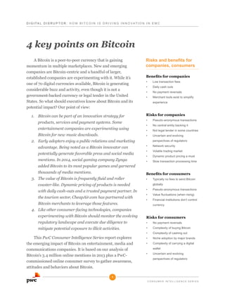 D I G I T A L D i s r u p t o r : H o w B it c o i n i s d r i v i n g i n n o v ati o n i n E M C

4 key points on Bitcoin
A Bitcoin is a peer-to-peer currency that is gaining
momentum in multiple marketplaces. New and emerging
companies are Bitcoin-centric and a handful of larger,
established companies are experimenting with it. While it’s
one of 70 digital currencies available, Bitcoin is generating
considerable buzz and activity, even though it is not a
government-backed currency or legal tender in the United
States. So what should executives know about Bitcoin and its
potential impact? Our point of view:
1.	 Bitcoin can be part of an innovation strategy for

Risks and benefits for
companies, consumers
Benefits for companies
•	

Low transaction fees

•	

Daily cash outs

•	

No payment reversals

•	

Merchant tools exist to simplify
experience

Risks for companies

entertainment companies are experimenting using
Bitcoin for new music downloads.

•	

Pseudo-anonymous transactions

•	

No central entity backing it

•	

Not legal tender in some countries

•	

products, services and payment systems. Some

Uncertain and evolving

2.	 Early adopters enjoy a public relations and marketing
advantage. Being noted as a Bitcoin innovator can
potentially generate favorable press and social media
mentions. In 2014, social gaming company Zynga
added Bitcoin to its most popular games and garnered
thousands of media mentions.
3.	 The value of Bitcoin is frequently fluid and roller

perspectives of regulators
•	

Network security

•	

Volatile trading market

•	

Dynamic product pricing a must

•	

Slow transaction processing time

Benefits for consumers
•	

coaster-like. Dynamic pricing of products is needed
with daily cash-outs and a trusted payment partner. In
the tourism sector, CheapAir.com has partnered with
Bitcoin merchants to leverage those features.

globally
•	

Pseudo-anonymous transactions

•	

Value fluctuations (when rising)

•	

Financial institutions don’t control
currency

4.	 Like other consumer-facing technologies, companies
experimenting with Bitcoin should monitor the evolving
regulatory landscape and execute due diligence to
mitigate potential exposure to illicit activities.
This PwC Consumer Intelligence Series report explores
the emerging impact of Bitcoin on entertainment, media and
communications companies. It is based on our analysis of
Bitcoin’s 3.4 million online mentions in 2013 plus a PwCcommissioned online consumer survey to gather awareness,
attitudes and behaviors about Bitcoin.

Typically no fees to send Bitcoin

Risks for consumers
•	

No payment reversals

•	

Complexity of buying Bitcoin

•	

Complexity of cashing out

•	

Niche adoption by major brands

•	

Complexity of carrying a digital
wallet

•	

Uncertain and evolving
perspectives of regulators

1
C o n s u me r i n tellige n c e s e r ie s

 