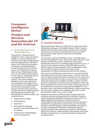 Consumer
Intelligence
Series:
Product and
Services
Innovation for TV
and the Internet
I. Series Overview and
Study Objectives:
Through PwC’s ongoing Consumer
Intelligence Series, we gain directional
insights on consumer attitudes and
behaviors in the rapidly changing media
and technology landscape. This report
focuses on the desires and perceptions
of consumers and small businesses
toward converged services for TV and
Internet. We conducted two separate
online surveys of both groups in April
2013, as well as follow-up focus groups
for each segment, exploring the topic of
“converged services for TV and
Internet.” This report summarizes key
findings from the 1,000 respondents
who participated in the online surveys
(500 consumers, 500 small businesses)
as well as the focus groups for each
segment. The goal of this research was
to explore the desires and perceptions of
both target groups toward TV and
Internet features and functionalit
a specific focus on:
 Product/Service bundles
 Desired features
 Multi-device
 Best method for educating
consumers and small businesses on
new features
 Customer Care and Self-Support
(account management)
for TV
and the Internet
Series Overview and
Consumer
, we gain directional
insights on consumer attitudes and
behaviors in the rapidly changing media
and technology landscape. This report
focuses on the desires and perceptions
of consumers and small businesses
toward converged services for TV and
e conducted two separate
online surveys of both groups in April
up focus groups
for each segment, exploring the topic of
Internet.” This report summarizes key
findings from the 1,000 respondents
rticipated in the online surveys
(500 consumers, 500 small businesses)
as well as the focus groups for each
The goal of this research was
to explore the desires and perceptions of
both target groups toward TV and
Internet features and functionality, with
consumers and small businesses on
Support
II. Executive Summary
High speed Internet. Multi-room DVRs. Movies. OnDemand. Cloud
storage. Sports packages. Five hundred channels.
digital TV and Internet services, today’s consumers have a dizzying
array of features and options. But what do consumers and small
business owners really want from their Internet and digital
TV providers?
For consumers, control and flexibility are key
comes to their digital TV service. They want to choose what they watch
and when and how they watch it, whether that means using
OnDemand to stream movies, watching prime time shows at 5 a.m., or
storing an entire season of a show on their DVR. They want their
Internet speed to be fast and reliable. And if something goes wrong,
they want their providers’ website and customer service
representatives to help them quickly and easily solve the problem.
Cost-conscious small business owners, however, care more about the
value these services can bring to their business
will cost. They are keenly interested in selecting the
features to fit their business needs as a way to be more cost efficient,
rather than relying on pre-configured “bundles,” and they want their
providers to help them review those choices periodically to make sure
they’re getting the most value for their money. Unlike consumers, they
see Internet service as much more important than digital TV, as the
Internet is often a vital function of their business. That also means that
they want 24/7 customer service, including a phone line, so their
business doesn’t suffer due to a service outage.
Though their priorities are different, both consumers and small
businesses represent fresh opportunities for providers. Improved
website design and navigability and proa
highly appealing to both segments. Both groups lack full
understanding of high-speed Internet options and cloud storage, so
providers have an opportunity to promote those services through
education. And both segments want more fl
providers could appeal to this desire by offering the chance to
customize packages while continuing to promote on demand
features for consumers. Both consumers and businesses want choice,
but they want it delivered in a manner that makes it personal and
accessible to them.
room DVRs. Movies. OnDemand. Cloud
storage. Sports packages. Five hundred channels. When it comes to
digital TV and Internet services, today’s consumers have a dizzying
array of features and options. But what do consumers and small
ally want from their Internet and digital
For consumers, control and flexibility are key – especially when it
comes to their digital TV service. They want to choose what they watch
and when and how they watch it, whether that means using
Demand to stream movies, watching prime time shows at 5 a.m., or
storing an entire season of a show on their DVR. They want their
Internet speed to be fast and reliable. And if something goes wrong,
they want their providers’ website and customer service
epresentatives to help them quickly and easily solve the problem.
conscious small business owners, however, care more about the
value these services can bring to their business – and how much they
re keenly interested in selecting their own services and
features to fit their business needs as a way to be more cost efficient,
configured “bundles,” and they want their
providers to help them review those choices periodically to make sure
value for their money. Unlike consumers, they
see Internet service as much more important than digital TV, as the
Internet is often a vital function of their business. That also means that
they want 24/7 customer service, including a phone line, so their
business doesn’t suffer due to a service outage.
Though their priorities are different, both consumers and small
businesses represent fresh opportunities for providers. Improved
website design and navigability and proactive customer service are
highly appealing to both segments. Both groups lack full
speed Internet options and cloud storage, so
providers have an opportunity to promote those services through
education. And both segments want more flexibility and control, so
providers could appeal to this desire by offering the chance to
customize packages while continuing to promote on demand-style
Both consumers and businesses want choice,
ner that makes it personal and
 