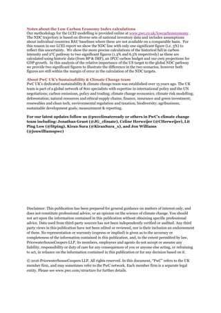 Notes about the Low Carbon Economy Index calculations
Our methodology for the LCEI modelling is provided online at www.pwc.co.uk/lowcarboneconomy .
The NDC trajectory is based on diverse sets of national inventory data and includes assumptions
about individual countries BAU baselines where these are not available on a comparable basis. For
this reason in our LCEI report we show the NDC line with only one significant figure (i.e. 3%) to
reflect this uncertainty. We show the more precise calculations of the historical fall in carbon
intensity and 2°C pathway to two significant figures (1.3% and 6.5% respectively) as these are
calculated using historic data (from BP & IMF), an IPCC carbon budget and our own projections for
GDP growth. In this analysis of the relative importance of the US target to the global NDC pathway
we provide two significant figures to illustrate the difference in the two scenarios, however both
figures are still within the margin of error in the calculation of the NDC targets.
About PwC UK’s Sustainability & Climate Change team
PwC UK’s dedicated sustainability & climate change team was established over 15 years ago. The UK
team is part of a global network of 800 specialists with expertise in international policy and the UN
negotiations; carbon emissions, policy and trading; climate change economics; climate risk modelling;
deforestation; natural resources and ethical supply chains; finance, insurance and green investment;
renewables and clean tech; environmental regulation and taxation; biodiversity; agribusiness;
sustainable development goals; measurement & reporting.
For our latest updates follow us @pwcclimateready or others in PwC’s climate change
team including: Jonathan Grant (@JG_climate), Celine Herweijer (@CHerweijer), Lit
Ping Low (@litping), Kiran Sura (@KiranSura_x), and Jon Williams
(@jonwilliamspwc)
Disclaimer: This publication has been prepared for general guidance on matters of interest only, and
does not constitute professional advice, or an opinion on the science of climate change. You should
not act upon the information contained in this publication without obtaining specific professional
advice. Data used from third-party sources has not been independently verified or audited. Any third
party views in this publication have not been edited or reviewed, nor is their inclusion an endorsement
of them. No representation or warranty (express or implied) is given as to the accuracy or
completeness of the information contained in this publication, and, to the extent permitted by law,
PricewaterhouseCoopers LLP, its members, employees and agents do not accept or assume any
liability, responsibility or duty of care for any consequences of you or anyone else acting, or refraining
to act, in reliance on the information contained in this publication or for any decision based on it.
© 2016 PricewaterhouseCoopers LLP. All rights reserved. In this document, “PwC” refers to the UK
member firm, and may sometimes refer to the PwC network. Each member firm is a separate legal
entity. Please see www.pwc.com/structure for further details.
 