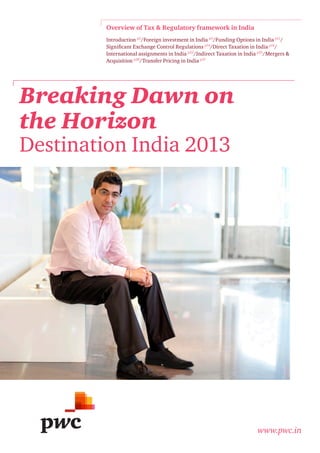 Overview of Tax & Regulatory framework in India
Introduction p2/Foreign investment in India p3/Funding Options in India p11/
Significant Exchange Control Regulations p14/Direct Taxation in India p16/
International assignments in India p22/Indirect Taxation in India p25/Mergers &
Acquisition p28/Transfer Pricing in India p31

Breaking Dawn on
the Horizon
Destination India 2013

www.pwc.in

 