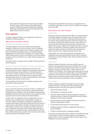 States that have allowed multi brand retail are Andhra
Pradesh, Assam, Delhi, Haryana, Himachal Pradesh,
Jammu & Kashmir, Karnataka, Maharashtra, Manipur,
Rajasthan, Uttarakhand, Daman & Diu and Dadra and
Nagar Haveli (union territories).

Entry options
A foreign company looking to set up operations in India can
consider the following options:

Operating as an Indian company
Wholly-owned subsidiary company
A foreign company can set up a wholly owned subsidiary
company in India to carry out its activities. Such a subsidiary
is treated as an Indian resident and an Indian company for all
Indian regulations (including income tax, Foreign Exchange
Management Act,1999 and the Companies Act), despite being
100% foreign-owned. At least two members, for a private limited
company, and seven members, for a public limited company, are
mandatory.
Activities of such a company need to comply with the provisions
of the FDI policy.

Joint venture with an Indian partner (equity participation)
Although a wholly owned subsidiary has proven to be the
preferred option, foreign companies have also begun operations
in India by forming strategic alliances with Indian partners.
The trend is to choose a partner in the same area of activity or
who brings synergy to the foreign investor’s plans for India.
Sometimes joint ventures are also necessitated due to restrictions
on foreign ownership in certain sectors.
The FI guidelines for investment in an Indian company have
already been discussed above.

Limited liability partnership (LLP)
LLP is a new form of business structure in India. It combines the
advantages of a company, such as being a separate legal entity
having perpetual succession, with the benefits of organisational
flexibility associated with a partnership. At least two partners are
required to form an LLP and they have limited liability.
An LLP, with less compliance levels is comparatively easier to
manage than a company form of organisation. Further, an
LLP is not subject to mandatory requirements applicable to a
company with regard to provision of depreciation and transfer to
reserves prior to distribution of profits (though Companies Act
2013 makes it voluntary for a company to transfer to reserves
prior to distribution of profits, this would be applicable once it
gets notified). As mentioned earlier, the FDI policy for LLPs has
been notified making this a possible viable entity form for Indian
business operations of foreign investors.

10	PwC

The operational guidelines with respect to compliances to be
undertaken with respect to FDI in an LLP are likely to be notified
soon by the RBI.

Operating as a foreign company
Liaison office
Setting up a liaison or representative office is a common practice
for foreign companies seeking to enter the Indian market. The
role of these offices is limited to collecting information about
the market and providing information about the company and
its products to prospective Indian customers. These offices act
as listening and transmission posts and provide information
between the foreign company and its Indian customers. A liaison
office is not allowed to undertake anything other than liaison
activities in India and cannot, therefore, earn any income in
India, under the terms of approval granted by the RBI.
Additionally, one would need registration with Registrar of
companies and reporting of details of Liaison office is required
with Director General of Police under whose jurisdiction the LO
is established.

Project office
Foreign companies planning to execute specific projects in
India can set up temporary project and site offices here for this
purpose. The RBI has granted general permission to a foreign
entity for setting up a project office in India, subject to the
fulfillment of conditions. The foreign entity needs only to provide
a report to the jurisdictional regional office of the RBI giving the
particulars of the project or contract. Additionally, one would
need to report the details of project office with Director General
of Police under whose jurisdiction the PO is established.

Branch office
Foreign companies engaged in manufacturing and trading
activities abroad can set up branch offices in India for the
following purposes, with the prior approval of the RBI:
•	 Export and import of goods
•	 Professional or consultancy services
•	 Research work in which the parent company is engaged to
promote technical or financial collaboration between Indian
companies and the parent company
•	 Representing the parent company in India and acting as a
buying or selling agent in India
•	 IT and software development services in India
•	 Technical support for products supplied by the parent or
group companies
•	 Acting as a foreign airline or shipping company
In general, manufacturing activity cannot be undertaken through
a branch office. However, foreign companies can establish a
branch office or unit for manufacturing in an SEZ subject to the
fulfillment of certain conditions.

 