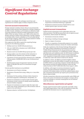 Chapter 4

Significant Exchange
Control Regulations
companies. Accordingly, the exchange control laws and
regulations for residents apply to Indian companies with FI.

•	 Remittance of dividend by any company to which the
requirement of dividend balancing is applicable

Current account transactions

•	 Remittances of interest income of funds held in a nonresident special rupee (account) scheme

Foreign nationals or Indian citizens who are not permanently
residing in India and have been deputed by a foreign company to
its office, branch, subsidiary or JV in India are allowed to make
recurring remittances abroad for family maintenance of up to
100% of their net salary. Further, up to 100% of the salary of a
foreign national or Indian citizen deputed by a foreign company
to its Indian office, branch, subsidiary or JV can be paid abroad
by the foreign company, subject to the foreign national or Indian
citizen paying applicable taxes in India.
Prior approval of the RBI is required for acquiring foreign
currency for the following purposes:
•	 Holiday travel over 10,000 USD per person p.a.
•	 Gift over 5,000 USD or donation over 5,000 USD per
remitter or donor p.a.
•	 Business travel over 25,000 USD per person per visit
•	 Foreign studies as per the estimate of the institution or
100,000 USD per academic year, whichever is higher
•	 Consultancy services procured from abroad of over 1,000,000
USD per project (10,000,000 USD in case of infrastructure
projects)
•	 Reimbursement of pre-incorporation expenses over the
higher of 100,000 USD and 5% of investment brought
into India
Certain specified remittances are prohibited:
•	 Remittances out of lottery winnings
•	 Remittance of income from racing, riding, etc. or any other
hobby
•	 Remittance for the purchase of lottery tickets, banned or
prescribed magazines, football pools, sweepstakes, etc.
•	 Payment of commission on exports made towards equity
investments in joint ventures or wholly owned subsidiaries
abroad of Indian companies
•	 Payment of commission on exports under the rupee state
credit route except commission up to 10% of invoice value of
exports of tea and tobacco
•	 Payment related to ’call back services’ of telephones

14	PwC

Capital account transactions
Capital account transactions can be undertaken only to the
extent permitted. The RBI has prescribed a list of capital account
transactions, which include the following:
•	 Investments overseas by residents
•	 Borrowing or lending in foreign exchange
•	 Export or import of currency
•	 Transfer or acquisition of immovable property in or outside
India liberalised remittance scheme for resident individuals
Under the regulations of the Foreign Exchange Management
Act, 1999, resident individuals are permitted to remit up to
75,000 USD per financial year for any permitted current or
capital account transaction, or a combination of both, subject to
specified terms and conditions under the LRS Scheme in addition
to specific limits provided under current account transaction
rules. Acquisition of immovable property outside India (directly
or indirectly) under LRS scheme would not be allowed.
In addition to above, the RBI has permitted eligible resident
individuals to access the LRS window to acquire/set up overseas
JV/WOS (which is an operating company) outside India for bona
fide business activities by making remittance under the LRS
within the limit of USD 75,000 with effect from August 5, 2013.
In addition, with respect to overseas investments in a joint
venture, the limit of financial commitment is now 100% of
networth of the Indian entity as on the last audited balance sheet
date. Investment beyond this cap requires prior permission from
Reserve Bank of India.
All other transactions otherwise not permissible under FEMA and
those in the nature of remittances for margins or margin calls to
overseas exchanges or overseas counterparties are not allowed
under the scheme.

Miscellaneous repatriation of capital
Foreign capital invested in India is generally repatriable, along
with capital appreciation, if any, after the payment of taxes due,
provided the investment was on a repatriation basis.

 