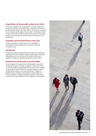 Acquisition of immovable property in India
Generally, foreigners are not permitted to acquire immovable
property except in cases of inheritance, acquisition on lease for
period not exceeding 5 years and, where the property is required
for the business of the Indian branch, office or subsidiary of the
foreign entity. NRIs or PIOs are permitted to acquire immovable
properties (except agricultural land, plantation property and
farmhouse).

Royalties and technical know-how fees
Indian companies can make payment for trademark or
technology royalties without any restrictions under the
automatic route.

Dividends
Dividends are freely repatriable after the payment of dividend
distribution tax by the Indian company declaring the dividend.
RBI permission is not necessary for a dividend affecting a
remittance, subject to specified compliance requirements.

Remittances by branch or project office
No prior approval is required for remitting profits earned by
the Indian branches of foreign companies (other than banks)
to their head offices outside India. Remittances of the windingup proceeds of a branch office of a foreign company in India
are permitted subject to the authorised dealer’s approval.
Remittances of winding-up proceeds of a project office of a
foreign company in India are permitted under the automatic
route subject to the fulfillment of the compliance requirements.

Breaking dawn on the horizon: Destination India 2013

15

 