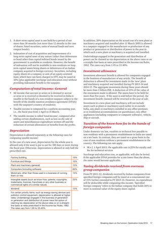 1.	 A short-term capital asset is one held for a period of not
more than 36 months (not more than 12 months in the case
of shares, listed securities, units of mutual funds and zero
coupon bonds).
2.	 Indexation of cost of acquisition and improvement of a
long-term capital asset of any nature (other than debentures
or bond other than capital indexed bonds issued by the
government) is available to residents. However, the benefit
of indexation will not be available to non-residents on longterm capital assets being shares or debentures of an Indian
company acquired in foreign currency. Securities, including
equity shares in a company or unit of an equity-oriented
fund, which have not been charged to STT, may be taxed at
10% (plus applicable surcharge and education cess) without
providing indexation benefit to the taxpayer.

Computation of total income: General
•	 All income that accrues or arises or is deemed to accrue
or arise or is received or deemed to be received in India is
taxable in the hands of a non-resident taxpayer subject to the
benefit of the double taxation avoidance agreement (DTAA)
with the taxpayer’s country of residence.
•	 Taxable income is computed for a uniform accounting year,
i.e., the fiscal year from 1 April to 31 March.
•	 The taxable income is called ‘total income’, computed after
adding certain disallowances, such as loss on the sale of
assets and miscellaneous expenditure written off and the
reduction of certain allowances or benefits from the profits.

Depreciation
Depreciation is allowed separately at the following rates for
computing taxable income:
In the case of a new asset, depreciation for the whole year is
allowed only if the asset is put to use for 180 days or more during
the fiscal year. Otherwise, depreciation is allowed at only half the
prescribed rate.
Factory building

10%

Furniture and fittings

10%

Plant and machinery (general)

15%

Computers (including software)

60%

Motorcars, other than those used in a business of running
them on hire

15%

Intangible assets (such as know-how, patents, copyrights,
trademarks, licences, franchises or any other business or
commercial rights of a similar nature)

25%

Windmill

15%

In addition, 20% depreciation on the actual cost of a new plant or
machinery acquired and installed after 31 March 2005 is allowed
to a taxpayer engaged in the manufacture or production of any
product or generation or distribution of power in the year in
which such a new plant or machinery is acquired and installed.
Undertakings engaged in the generation and distribution of
power can be claimed as tax depreciation at the above rates or on
a straight-line basis at rates prescribed in the Income-tax Rules,
1962. The rates vary from 1.95 to 33.40%.

Investment allowance
Investment allowance benefit is allowed for companies engaged
in the business of manufacture of any article. The benefit of
deduction is allowed for investment made in the ‘new’ plant
and machinery acquired and installed during FY 2013-14 and
2014-15. The aggregate investment during these years should
be more than 1 billion INR. A deduction of 15% of the value of
the investment made is allowed. The assets have to be held for
more than five years. If the asset is sold before the period, the
investment benefit claimed will be reversed in the year of sale.
Investment in a new plant and machinery will not include
assets such as plant or machinery used earlier in or outside
India, any plant or machinery installed in any office premises
or in residential accommodation (or guesthouse), any office
appliances (including computers or computer software), vehicle,
ship or aircraft.

Taxation of the know-how fee in the hands of
foreign companies
Under domestic tax law, royalties or technical fees payable to
non-residents with a permanent establishment in India are taxed
on a net basis. In contrast, they are taxed on a gross basis in the
case of non-residents without a permanent establishment in the
country. The following tax rate apply:
•	 W.e.f, 1 April 2013, the applicable rate is 25% for royalty and
fee for technical services
Surcharge and education cess, as applicable, will also be levied.
If the applicable DTAA provides for a rate lower than the above,
the same would become applicable.

Taxing dividends received from overseas
group companies
From FY 2011-12, dividends received by Indian companies from
specified foreign companies will be taxed at a concessional rate
of 15% further extended to FY 2013-14. However, no expenditure
will be deductible while computing this income. ‘Specified
foreign company’ refers to the Indian company that holds 26% or
more in nominal value of the equity share capital.

For certain priority items, such as energy-saving devices and
pollution control equipment, depreciation is allowed at higher
rates. Undertakings engaged in the business of generation
or generation and distribution of power have the option of
claiming tax depreciation at the above rates or on a straightline basis at rates prescribed in the Income-tax Rules, 1962.
The rates vary from 1.95 to 33.40%.

Breaking dawn on the horizon: Destination India 2013

17

 