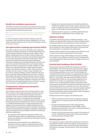 Double tax avoidance agreements
The DTAAs override the provisions of the Indian Income-tax Act
to the extent that they are more beneficial to the assessee. India
has signed DTAAs with 89 countries so far.
Note: Concessional tax rates applicable under certain DTAAs that
India has signed with various countries are provided in under
Annexure 2.
In order to promote mutual economic relations, trade and
investment, relief is granted on income chargeable to tax, both
under the Indian Income-tax Act as well as the domestic tax laws
in the other country.

Tax information exchange agreements (TIEA)
Since 2011, India has entered into 14 TIEAs, with Argentina,
the Bahamas, Bahrain, Bermuda, the British Virgin Islands, the
Cayman Islands, Gibraltar, Guernsey, the Isle of Man, Jersey,
Liberia, Liechtenstein (not yet in force), Macau (China) and
Monaco. The objective is to promote international cooperation
on tax matters through the exchange of information. These
agreements facilitate information-sharing including the
exchange of banking and ownership information. However, the
nature of tax-related information that can be shared under a
TIEA varies from one agreement to another. Besides, 27 other
DTAAs so far signed by India also contain standard clauses
similar to the operative clauses of a TIEA. These countries are
Australia (not yet in force), Chinese Taipei, Colombia (not
yet in force), Estonia, Ethiopia, Georgia, Indonesia (not yet in
force), Lithuania, Malaysia, Malta (not yet in force), Mexico,
Mozambique, Myanmar, Nepal, Netherlands, Norway, Poland
(not yet in force), Singapore, Spain (not yet in force), Sweden
(not yet in force), Switzerland, Tajikistan, Tanzania, the United
Arab Emirates, the United Kingdom (not yet in force), Uruguay
(not yet in force), and Uzbekistan (not yet in force).

Transactions with persons located in
notified territories
Anti-avoidance measures have been introduced (from 1 June
2011) in order to discourage transactions with those located
in countries that do not effectively exchange information
with India. These measures enable the Indian government
to designate any country or jurisdiction not exchanging
information with India as a ‘notified jurisdictional area’. So far,
the government has not designated any country or jurisdiction
as a ‘notified jurisdictional area’. Transactions between any
taxpayer and a party located in a notified jurisdictional area
will be deemed as transactions between ‘associated enterprises’.
Transfer pricing regulations will apply accordingly. Transactions
with those located in such jurisdictions will have the following
additional implications:
•	 No deduction will be allowed on payments made to any
financial institution unless an authorisation is issued to the
income-tax authorities to seek relevant information from the
financial institution
•	 No deduction will be allowed for any expenditure or
allowance unless the taxpayer maintains the prescribed
documents or provides the prescribed information to the
tax authorities
18	PwC

•	 Receipts from a person located in the notified jurisdictions,
will become taxable income for the taxpayer unless he or she
is able to explain the source of this money in the hands of the
payer or in the hands of the beneficial owner.
•	 Payments made to a person in a notified jurisdictional area
will be liable for withholding of tax at a higher rate.

Advance rulings
To facilitate full planning and to avoid future disputes, a nonresident can approach the Authority for Advance Rulings (AAR)
to determine aspects of any proposed or current transaction.
An advance ruling can also be sought by a resident to determine
the tax liability of a non-resident with whom a transaction has
been undertaken or is proposed to be undertaken.
Certain notified residents can also apply to the authority to seek
a ruling concerning the computation of total income.
Such an advance ruling will be binding on the person seeking
it in relation to the transaction and the income-tax department
cannot disregard the ruling unless there is change in the facts or
laws affecting it.

General Anti Avoidance Rule (GAAR)
The provisions relating to GAAR were proposed in the 2012
Union Budget. After receiving various representations against
the provisions, an expert committee under the chairmanship
of Dr Parthasarathi Shome was set up. The 2013 Budget has
considered most of this committee’s recommendations and has
extended the due date from which the GAAR provisions take
effect on 1 April 2016. This means that the GAAR provisions
will apply from FY 2015-16. The provisions empower the tax
department to declare an ‘arrangement’ entered into by an
assessee to be an ‘impermissible avoidance agreement’ (IAA).
Consequences of this will be the denial of tax benefit either under
the provisions of the Act or under the tax treaty. The provisions
can be invoked for any step in or part of any arrangement entered
and that arrangement or step may be declared as an IAA. The
provisions will attract only the main purpose of the arrangement
or step, which is to obtain tax benefit.
GAAR provisions will not apply in the following cases:
•	 Where tax benefit (to all the parties in aggregate) from an
arrangement in a relevant tax year does not exceed INR 30
million;
•	 Foreign Institutional Investors (FIIs) registered with
Securities and Exchange Board of India (SEBI) and not
availing any benefit under a Tax Treaty and also investment in
FII made by non-resident investor
•	 Income earned by any person from transfer of investment on
or after 1 April 2015 in respect of the investement made by
such person before 30 August 2010

Royalty payments
The expression ‘royalty’ is defined as consideration received or
receivable for transfer of all or any right for certain property or
information. However, there were the following controversies
with regard to meaning, characterisation, scope and taxability
of royalty:

 