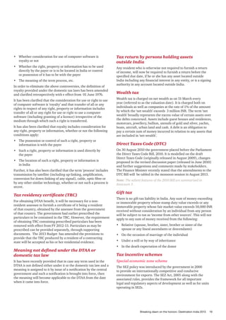 •	 Whether consideration for use of computer software is
royalty or not

Tax return by persons holding assets
outside India

•	 Whether the right, property or information has to be used
directly by the payer or is to be located in India or control
or possession of it has to be with the payer

Any resident who is otherwise not required to furnish a return
of income, will now be required to furnish a return before the
specified due date, if he or she has any asset located outside
India including any financial interest in any entity, or is a signing
authority in any account located outside India.

•	 The meaning of the term process, etc.
In order to eliminate the above controversies, the definition of
royalty provided under the domestic tax laws has been amended
and clarified retrospectively with e effect from 01 June 1976.

Wealth tax

It has also been clarified that royalty includes consideration for
any right, property or information, whether or not the following
conditions apply:

Wealth tax is charged on net wealth as on 31 March every
year (referred to as the valuation date). It is charged both on
individuals as well as companies at the rate of 1% of the amount
by which the ‘net wealth’ exceeds 3 million INR. The term ‘net
wealth’ broadly represents the excess value of certain assets over
the debts concerned. Assets include guest houses and residences,
motorcars, jewellery, bullion, utensils of gold and silver, yachts,
boats, aircraft, urban land and cash. A debt is an obligation to
pay a certain sum of money incurred in relation to any assets that
are included in ‘net wealth’.

•	 The possession or control of such a right, property or
information is with the payer

Direct Taxes Code (DTC)

It has been clarified that the consideration for use or right to use
of computer software is ‘royalty’ and that transfer of all or any
rights in respect of any right, property or information includes
transfer of all or any right for use or right to use a computer
software (including granting of a licence) irrespective of the
medium through which such a right is transferred.

•	 Such a right, property or information is used directly by
the payer
•	 The location of such a right, property or information is
in India
Further, it has also been clarified that the term ‘process’ includes
transmission by satellite (including up-linking, amplification,
conversion for down-linking of any signal), cable, optic fibre or
by any other similar technology, whether or not such a process is
secret.

Tax residency certificate (TRC)
For obtaining DTAA benefit, it will be necessary for a nonresident assessee to furnish a certificate of it being a resident
of that country, obtained by the assessee from the government
of that country. The government had earlier prescribed the
particulars to be contained in the TRC. However, the requirement
of obtaining TRC containing prescribed particulars has been
removed with effect from FY 2012-13. Particulars as may be
prescribed can be provided separately, through supporting
documents. The 2013 Budget has amended the provisions to
provide that the TRC produced by a resident of a contracting
state will be accepted as his or her residential evidence.

Meaning not defined under the DTAA or
domestic tax law
It has been recently provided that in case any term used in the
DTAA is not defined either under it or the domestic tax law and a
meaning is assigned to it by issue of a notification by the central
government and such a notification is brought into force, then
the meaning will become applicable to the DTAA from the date
when it came into force.

On 30 August 2010 the government placed before the Parliament
the Direct Taxes Code Bill, 2010. It is modelled on the draft
Direct Taxes Code (originally released in August 2009), changes
proposed in the revised discussion paper (released in June 2010)
and further suggestions and comments made by stakeholders.
The Finance Minister recently stated that the amendments to the
DTC Bill will be tabled in the monsoon session in August 2013.
Note: The salient features of the 2010 Bill are summarised in
Annexure 3 .

Gift tax
There is no gift tax liability in India. Any sum of money exceeding
or immovable property whose stamp duty value exceeds or any
immovable property whose fair market value exceeds 50,000 INR
received without consideration by an individual from any person
will be subject to tax as ‘income from other sources’. This will not
apply to any sum of money received from the following:
•	 Relative (spouse, brother, sister, brother or sister of the
spouse or any lineal ascendants or descendants)
•	 On the occasion of marriage of the individual
•	 Under a will or by way of inheritance
•	 In the death expectation of the donor

Tax incentive schemes
Special economic zone scheme
The SEZ policy was introduced by the government in 2000
to provide an internationally competitive and conducive
environment for exports. The SEZ Act, 2005 along with the
associated rules, provides the framework for all important
legal and regulatory aspects of development as well as for units
operating in SEZs.

Breaking dawn on the horizon: Destination India 2013

19

 