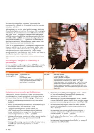 SEZs are duty-free enclaves considered to be outside the
customs territory of India for the purposes of carrying out their
authorised activities.
SEZ developers are entitled to tax holiday in respect of 100% of
the profits and gains derived from the business of developing the
units for any 10 consecutive years out of 15 beginning from the
year when the SEZ is notified by the government. Exemption
to SEZ developers from DDT has been discontinued with effect
from 1 June 2011 and MAT exemption to developers has been
discontinued from FY 2011-12. Expenditure undertaken by a
developer on account of SEZ development is also exempt from
duties of customs, excise and central sales tax.
A unit set up in an approved SEZ enjoys a 100% tax holiday for
five years and 50% for the next 10 years (in the last five years,
subject to certain additional conditions) out of profits derived
from actual exports of goods and services. The tax holiday
period commences from the year in which the SEZ unit begins to
manufacture or produce or provide services.
Note: Annexure 1 describes the salient features and benefits of the
SEZ.

Industrial parks enterprises or undertakings in
specified states
Income-tax holidays and exemptions from CENVAT are available
for units set up in industrial parks in the north eastern states,
subject to certain conditions.
State

Incentives

Validity period

Eligible units

North- eastern states
(including Sikkim)

100% income tax
holiday
Concessional rate of
duty payable on ten years, value addition
during manufacture or refund of duty in
cash, subject to conditions

Ten years

Units that (a) begin
manufacturing any eligible
article or thing (b) undertake
substantial expansion (c) carry on prescribed eligible
business, from 1 April 2007 to 31 March 2017. New
industrial units and units existing before 1 April which have
undertaken substantial expansion by refund of duty paid
in cash, subject to increase in investment by 25% or more
commencement of production between 1 April 2007 and 31
March 2017

Deduction on investments for specified businesses
Tax incentives provided by allowing a 100% deduction on any
capital expenditure (other than on land, goodwill and financial
instruments) is available to the following types of businesses:
•	 Setting up and operating a cold chain facility on or after 1
April 2009
•	 Setting up and operating a warehousing facility for storage of
agricultural produce onor after 1 April 2009
•	 Laying and operating a cross-country natural gas,
crude, petroleum oil pipeline for distribution, including
storage facilities being an integral part of such a network
commencing operations on or after 1 April 2007
•	 Building and operating, anywhere in India, a two-star hotel or
above category commencing operations on or after 1
April 2010
•	 Building and operating, anywhere in India, a hospital with at
least 100 beds commencing operations on or after 1
April 2010
20	PwC

•	 Developing and building a housing project under a scheme
for slum redevelopment or rehabilitation commencing
operations on or after 1 April 2010
•	 Developing and building a housing project under a notified
scheme of affordable housing framed by the central or a state
government commencing operations on or after 1 April 2011
•	 Fertiliser production in a new plant or in newly installed
capacity in an existing plant commencing operations on or
after 1 April 2011
•	 Setting up and operating an inland container depot or a
container freight station notified or approved under the
customs act 1962, on or after 1 April 2012
•	 Bee-keeping and production of honey and beeswax on or
after 1 April 2012
•	 Setting up and operating a warehouse facility for storage of
sugar on or after 1 April 2012

 