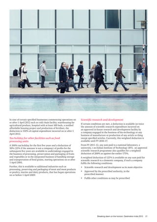 In case of certain specified businesses commencing operations on
or after 1 April 2012 such as cold chain facility, warehousing for
agricultural produce, hospital with at least 100 beds, a notified
affordable housing project and production of fertiliser, the
deduction is 150% of capital expenditure incurred on or after 1
April 2012.

Tax holiday for other facilities such as food
processing units

Scientific research and development
If certain conditions are met, a deduction is available on twice
the amount of scientific research expenditure incurred on
an approved in-house research and development facility by
a company engaged in the business of bio-technology or any
business of manufacture or production of any article or thing
except specified articles. Currently, this weighted deduction is
available until FY 2016-17.

A 100% tax holiday for the first five years and a deduction of
30% (25% if the assessee is not a company) of profits for the
subsequent five years are available to undertakings engaged in
the business of processing, preservation and packaging of fruits
and vegetables or in the integrated business of handling storage
and transportation of food grains, starting operations on or after
1 April 2001.

From FY 2011-12, any sum paid to a national laboratory, a
university, r an Indian Institute of Technology (IIT), an approved
scientific research programme also qualifies for a weighted
deduction of 200% as against the earlier 175%.

Further, this is available to additional industries such as
processing, preserving and packaging of meat and meat products
or poultry, marine and dairy products, that has began operations
on or before 1 April 2009.

•	 Scientific research and development as its main objective

A weighted deduction of 125% is available on any sum paid for
scientific research to a domestic company, if such a company
fulfils the following conditions:
•	 Approved by the prescribed authority, in the
prescribed manner
•	 Fulfils other conditions as may be prescribed

Breaking dawn on the horizon: Destination India 2013

21

 