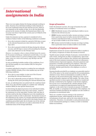 Chapter 6

International
assignments in India
There is no tax regime distinct for foreign nationals working in
India. Taxation of an individual residing in India depends on
his or her residential status for the relevant tax year, which in
turn depends on the number of days he or she was physically
present in the country. In India, the financial year (that is, the
tax year) runs from 1 April of the current year to 31 March of the
succeeding year.
Under the domestic tax law, a person is considered to be a
resident of India if either of the following conditions is satisfied:
•	 He or she is present in India for a period of 182 days or more
in the relevant financial year (also referred to as the ‘182
days rule’)
•	 He or she is present in India for 60 days during the relevant
tax year, and 365 days or more in the preceding four financial
years (also referred to as the ‘60 days rule’)
However, in a situation where a citizen of India leaves the country
for the purpose of taking up employment outside India, or in a case
where an Indian citizen or a person of Indian origin, living outside
India, comes on a visit to the country, only 182 days rule will
be applicable.
In case an individual satisfies neither of the conditions, he or
she will then qualify as a non-resident (NR) for that given
financial year.
A resident individual is treated as a resident but not ordinarily
resident (RNOR) of India, if he or she satisfies any one of the
following conditions:
•	 He or she is a non-resident in nine out of the 10 years
preceding the relevant financial year
•	 He or she is physically present in India for 729 days or less
during the seven years preceding the relevant financial year
In case, an individual does not satisfy both the conditions listed
above, he or she will then qualify as a resident and ordinarily
resident (ROR) for that specific financial year.
In determining the physical presence of an individual in India,
it is not essential that his or her stay in the country needs to
be continuous or at the same place. Further, both, the date of
arrival as well as the date of departure are to be considered as
days spent in India in order to determine the duration of stay of
the individual in the country. If a foreign individual qualifies as a
tax resident of both India as well as his or her home country, the
conditions prescribed under the tie-breaker test of the relevant
DTAA will have to be referred to in order to determine the tax
residential status of the foreign individual.

22	PwC

Scope of taxation
Under the domestic tax laws, the scope of taxation for each
category of residential status is as follows:
•	 ROR: Worldwide income of the individual is liable to tax in
India for the relevant tax year
•	 RNOR: Income received in India, income accruing or arising
from a particular source in India, income derived from a
business controlled from India, or income from a profession
set up in India is liable to tax in the country
•	 NR: Income received in India or income accruing or arising
from a particular source in India is liable to tax in India

Taxation of employment income
Employment income for services rendered in India is taxable in
the country, irrespective of where the income is received.
Taxable income includes all kinds of amounts, received either in
cash or kind, arising from an office of employment. Apart from
income sources such as salaries, fees, bonuses and commissions,
some of the most common remuneration items are allowances,
reimbursement of personal expenses, education payments and
perquisites or benefits provided by the employer, either free
of cost or at concessional rates. All such payments are to be
included, whether paid directly to the employee or on his or
her behalf.
Housing benefits provided by an employer are generally taxed at
15% of the salary or the actual rent paid for the accommodation,
whichever is less. Hotel accommodation is taxable at 24% of
the salary or the actual amount paid, whichever is less. Cost of
meals and laundry expenses are fully taxable. The value of any
specified security or sweat equity shares allotted or transferred
directly or indirectly by the employer or the former employer,
free of cost or at a concessional rate, and the amount of any
contribution to an approved superannuation fund by the
employer, to the extent that it exceeds an amount of 1,00,000
INR, are taxable as perquisites in the hands of the employee. Car
and driver facilities provided by the employer are also taxable as
perquisites at concessional value.
There are a number of issues relating to the taxation of
employment income, which depends on the facts and
circumstances of each case, and on the views taken by the tax
authorities. Therefore, it is advisable to seek professional advice
on the remuneration package as a whole, in order to minimise
Indian tax incidence.

 