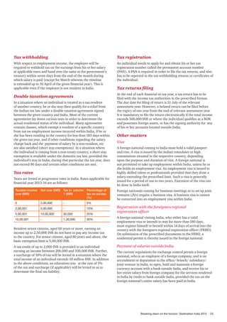 Tax withholding

Tax registration

With respect to employment income, the employer will be
required to withhold tax on the earnings from his or her salary
at applicable rates and hand over the same to the government’s
treasury within seven days from the end of the month during
which salary is paid (except for March wherein the timeline
is extended up to 30 April of the given financial year). This is
applicable even if the employer is not resident in India.

An individual needs to apply for and obtain his or her tax
registration number called the permanent account number
(PAN). A PAN is required in order to file the tax returns, and also
has to be reported in the tax withholding returns or certificates of
the individual.

Double taxation agreements

At the end of each financial or tax year, a tax return has to be
filed with the income tax authorities in the prescribed format.
The due date for filing of return is 31 July of the relevant
assessment year. However, a belated return can be filed before
the expiry of one year from the end of relevant assessment year.
It is mandatory to file the return electronically if the total income
exceeds 500,000 INR or where the individual qualifies as a ROR
and possesses foreign assets, or has the signing authority for any
of his or her accounts located outside India.

In a situation where an individual is treated as a tax resident
of another country, he or she may then qualify for a relief from
the Indian tax law under a double taxation agreement signed
between the given country and India. Most of the current
agreements lay down various tests in order to determine the
actual residential status of the individual. Many agreements
contain clauses, which exempt a resident of a specific country
from tax on employment income incurred within India, if he or
she has been residing in the country for less than 183 days within
the given tax year, and if other conditions regarding the salary
charge back and the payment of salary by a non-resident, etc
are also satisfied (short stay exemptions). In a situation where
the individual is coming from a non-treaty country, a short stay
exemption is available under the domestic tax law, provided the
individual’s stay in India, during that particular the tax year, does
not exceed 90 days and certain other conditions are met.

Tax rates
Taxes are levied at progressive rates in India. Rates applicable for
financial year 2013-14 are as follows:
Taxable income
over (INR)

Not over (INR)

Tax in column
1 (INR)

Percentage of
tax on excess
(%)

0

2,00,000

-

0%

2,00,001

5,00,000

-

10%

5,00,001

10,00,000

30,000

20%

10,00,001

-

1,30,000

30%

Resident senior citizens, aged 60 years or more, earning an
income up to 2,50,000 INR do not have to pay any income tax
to the country. For senior citizens, aged 80 years and above, the
basic exemption limit is 5,00,000 INR.
A tax credit of up to 2,000 INR is provided to an individual
earning an income between 200,000 and 500,000 INR. Further,
a surcharge of 10% of tax will be levied in a situation where the
total income of an individual exceeds 10 million INR. In addition
to the above conditions, an education cess at the rate of 3%
of the tax and surcharge (if applicable) will be levied so as to
determine the final tax liability.

Tax returns filing

Other matters
Visa
A foreign national coming to India must hold a valid passport
and visa. A visa is issued by the Indian consulates or high
commissions situated in the respective country, depending
upon the purpose and duration of visit. A foreign national is
not permitted to take up employment within India, unless he or
she holds an employment visa. An employment visa is issued to
highly skilled talent or professionals provided that they draw a
salary exceeding the prescribed limit. Such a visa is generally
issued for a period of one to two years. Extension of the visa can
be done in India itself.
Foreign nationals coming for business meetings or to set up joint
ventures (JVs) require a business visa. A business visa is cannot
be converted into an employment visa within India.

Registration with the foreigners regional
registration officer
A foreign national visiting India, who either has a valid
employment visa or intends to stay for more than 180 days,
must register himself or herself within 14 days of arrival into the
country with the foreigners regional registration officer (FRRO).
On submission of the prescribed documents to the FRRO, a
residential permit is thereby issued to the foreign national.

Payment of salaries outside India
The current regulations for exchange control permit a foreign
national, who is an employee of a foreign company, and is on
secondment or deputation to the office/ branch/ subsidiary/
joint venture in India, to open, hold and maintain a foreign
currency account with a bank outside India, and receive his or
her entire salary from foreign company for the services rendered
in India by credit to bank outside India, provided the tax on the
foreign national’s entire salary has been paid in India.

Breaking dawn on the horizon: Destination India 2013

23

 