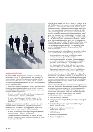 India has, so far, signed SSAs with 17 countries. However, so far,
only the SSAs signed with countries such as Belgium, Germany,
Switzerland, Luxembourg, the Netherlands, Denmark, Korea,
France and Hungary, have been notified and made operational.
Every international worker has to contribute 12% of his or her
salary, comprising mainly of basic wages, dearness allowance,
retaining allowance (but excluding components such as bonus,
house rent allowance, etc.) to the Employee’s Provident Fund.
The employer is required to make a matching contribution (that
is, 12% of the salary) and deposit both the employer’s as well
as the employee’s contributions, along with an administrative
charge of approximately 1.1% of the salary with the Indian social
security authorities by the 20th day of the following month.
Out of the employer’s contribution of 12%, an amount equal
to 8.33% of salary is allocated to the pension fund of the
international worker.
An international worker can withdraw the accumulated balance
of the provident fund under the following circumstances:
•	 Retirement from service in the establishment or after
reaching 58 years of age, whichever is later
•	 Retirement on account of permanent and total incapacity
to work due to bodily or mental infirmity, as certified by a
prescribed medical officer or a registered practitioner
•	 In a situation where he or she is suffering from certain
categories of diseases, detailed in the terms of the scheme
•	 On ceasing to be an employee of a covered establishment,
where the international worker is from an SSA country	

Social security in India
On October 2008, the government introduced its mandatory
social security norms for foreign nationals, who will qualify to
be international workers. A foreign national qualifies to be an
international worker, if he or she is coming to India to work for
an establishment located within India, to which the Indian social
security regulations apply.
An international worker coming from a country, with which India
has a reciprocal social security agreement (SSA), is exempted
from the Indian social security norms in a situation where he or
she meets the following criteria:
•	 He or she is contributing to his or her home country’s social
security, either as a citizen or resident; and
•	 He or she enjoys the status of ‘detached worker’ for the
given period, and according to the terms specified in the
relevant SSA

International workers covered under a SSA will be eligible for
withdrawal or exportability of pension, as per the provisions of
the relevant SSA. However, international workers coming from
countries with which India does not have an SSA can withdraw
the pension only after rendering services for 10 years with the
covered establishments.
For more detailed analysis and further information, please refer
to our past publications, ‘Assignments in India’ and ‘Indian social
security for cross-border assignments’. Foreign nationals who
are sent to India on secondment by their foreign employers,
for services to be rendered in India, must ensure that a proper
secondment structure is already in place. The following
considerations need to be kept in mind:
•	 Place of delivery of the salary
•	 Charging back the salary to the Indian entity, if is to be paid
outside India

Similarly, an international worker from a country with which
India has entered into a bilateral comprehensive economic
agreement prior to 1 October 2008 is exempted Indian social
security where he or she meets the following criteria;

•	 Current exchange control regulations for delivering the
foreign national’s salary

•	 He or she is contributing to his or her home country’s social
security, either as a citizen or resident; and

•	 Withholding tax

•	 The agreement specifically exempts the natural person of
the other contracting country from contributing to the social
security system in India

•	 Service tax implications

24	PwC

•	 Corporate tax implications (permanent
establishment exposure)
•	 Transfer pricing regulations

 