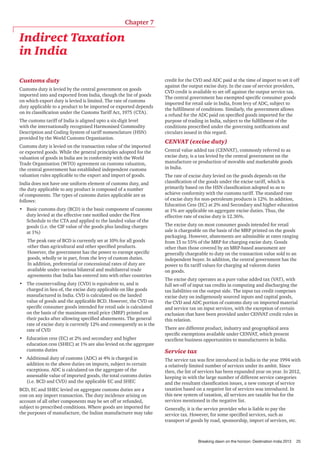 Chapter 7

Indirect Taxation
in India
Customs duty
Customs duty is levied by the central government on goods
imported into and exported from India, though the list of goods
on which export duty is levied is limited. The rate of customs
duty applicable to a product to be imported or exported depends
on its classification under the Customs Tariff Act, 1975 (CTA).
The customs tariff of India is aligned upto a six-digit level
with the internationally recognised Harmonised Commodity
Description and Coding System of tariff nomenclature (HSN)
provided by the World Customs Organisation.
Customs duty is levied on the transaction value of the imported
or exported goods. While the general principles adopted for the
valuation of goods in India are in conformity with the World
Trade Organisation (WTO) agreement on customs valuation,
the central government has established independent customs
valuation rules applicable to the export and import of goods.
India does not have one uniform element of customs duty, and
the duty applicable to any product is composed of a number
of components. The types of customs duties applicable are as
follows:
•	 Basic customs duty (BCD) is the basic component of customs
duty levied at the effective rate notified under the First
Schedule to the CTA and applied to the landed value of the
goods (i.e. the CIF value of the goods plus landing charges
at 1%)
The peak rate of BCD is currently set at 10% for all goods
other than agricultural and other specified products.
However, the government has the power to exempt specific
goods, wholly or in part, from the levy of custom duties.
In addition, preferential or concessional rates of duty are
available under various bilateral and multilateral trade
agreements that India has entered into with other countries
•	 The countervailing duty (CVD) is equivalent to, and is
charged in lieu of, the excise duty applicable on like goods
manufactured in India. CVD is calculated on the landed
value of goods and the applicable BCD. However, the CVD on
specific consumer goods intended for retail sale is calculated
on the basis of the maximum retail price (MRP) printed on
their packs after allowing specified abatements. The general
rate of excise duty is currently 12% and consequently so is the
rate of CVD
•	 Education cess (EC) at 2% and secondary and higher
education cess (SHEC) at 1% are also levied on the aggregate
customs duties
•	 Additional duty of customs (ADC) at 4% is charged in
addition to the above duties on imports, subject to certain
exceptions. ADC is calculated on the aggregate of the
assessable value of imported goods, the total customs duties
(i.e. BCD and CVD) and the applicable EC and SHEC
BCD, EC and SHEC levied on aggregate customs duties are a
cost on any import transaction. The duty incidence arising on
account of all other components may be set off or refunded,
subject to prescribed conditions. Where goods are imported for
the purposes of manufacture, the Indian manufacturer may take

credit for the CVD and ADC paid at the time of import to set it off
against the output excise duty. In the case of service providers,
CVD credit is available to set off against the output service tax.
The central government has exempted specific consumer goods
imported for retail sale in India, from levy of ADC, subject to
the fulfillment of conditions. Similarly, the government allows
a refund for the ADC paid on specified goods imported for the
purpose of trading in India, subject to the fulfillment of the
conditions prescribed under the governing notifications and
circulars issued in this regard.

CENVAT (excise duty)
Central value added tax (CENVAT), commonly referred to as
excise duty, is a tax levied by the central government on the
manufacture or production of movable and marketable goods
in India.
The rate of excise duty levied on the goods depends on the
classification of the goods under the excise tariff, which is
primarily based on the HSN classification adopted so as to
achieve conformity with the customs tariff. The standard rate
of excise duty for non-petroleum products is 12%. In addition,
Education Cess (EC) at 2% and Secondary and higher education
at 1% are applicable on aggregate excise duties. Thus, the
effective rate of excise duty is 12.36%.
The excise duty on most consumer goods intended for retail
sale is chargeable on the basis of the MRP printed on the goods
packaging. However, abatements are admissible at rates ranging
from 15 to 55% of the MRP for charging excise duty. Goods
other than those covered by an MRP-based assessment are
generally chargeable to duty on the transaction value sold to an
independent buyer. In addition, the central government has the
power to fix tariff values for charging ad valorem duties
on goods.
The excise duty operates as a pure value added tax (VAT), with
full set-off of input tax credits in computing and discharging the
tax liabilities on the output side. The input tax credit comprises
excise duty on indigenously sourced inputs and capital goods,
the CVD and ADC portion of customs duty on imported material
and service tax on input services, with the exception of certain
exclusion that have been provided under CENVAT credit rules in
this relation.
There are different product, industry and geographical area
specific exemptions available under CENVAT, which present
excellent business opportunities to manufacturers in India.

Service tax
The service tax was first introduced in India in the year 1994 with
a relatively limited number of services under its ambit. Since
then, the list of services has been expanded year on year. In 2012,
keeping in with the large number of different service categories
and the resultant classification issues, a new concept of service
taxation based on a negative list of services was introduced. In
this new system of taxation, all services are taxable but for the
services mentioned in the negative list.
Generally, it is the service provider who is liable to pay the
service tax. However, for some specified services, such as
transport of goods by road, sponsorship, import of services, etc.

Breaking dawn on the horizon: Destination India 2013

25

 