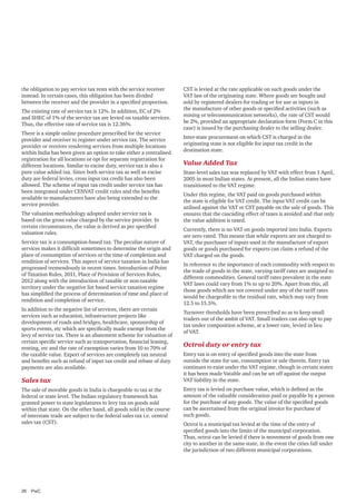 the obligation to pay service tax rests with the service receiver
instead. In certain cases, this obligation has been divided
between the receiver and the provider in a specified proportion.
The existing rate of service tax is 12%. In addition, EC of 2%
and SHEC of 1% of the service tax are levied on taxable services.
Thus, the effective rate of service tax is 12.36%.
There is a simple online procedure prescribed for the service
provider and receiver to register under service tax. The service
provider or receiver rendering services from multiple locations
within India has been given an option to take either a centralised
registration for all locations or opt for separate registration for
different locations. Similar to excise duty, service tax is also a
pure value added tax. Since both service tax as well as excise
duty are federal levies, cross input tax credit has also been
allowed. The scheme of input tax credit under service tax has
been integrated under CENVAT credit rules and the benefits
available to manufacturers have also being extended to the
service provider.
The valuation methodology adopted under service tax is
based on the gross value charged by the service provider. In
certain circumstances, the value is derived as per specified
valuation rules.
Service tax is a consumption-based tax. The peculiar nature of
services makes it difficult sometimes to determine the origin and
place of consumption of services or the time of completion and
rendition of services. This aspect of service taxation in India has
progressed tremendously in recent times. Introduction of Point
of Taxation Rules, 2011, Place of Provision of Services Rules,
2012 along with the introduction of taxable or non-taxable
territory under the negative list based service taxation regime
has simplified the process of determination of time and place of
rendition and completion of service.
In addition to the negative list of services, there are certain
services such as education, infrastructure projects like
development of roads and bridges, healthcare, sponsorship of
sports events, etc which are specifically made exempt from the
levy of service tax. There is an abatement scheme for valuation of
certain specific service such as transportation, financial leasing,
renting, etc and the rate of exemption varies from 10 to 70% of
the taxable value. Export of services are completely tax neutral
and benefits such as refund of input tax credit and rebate of duty
payments are also available.

Sales tax
The sale of movable goods in India is chargeable to tax at the
federal or state level. The Indian regulatory framework has
granted power to state legislatures to levy tax on goods sold
within that state. On the other hand, all goods sold in the course
of interstate trade are subject to the federal sales tax i.e. central
sales tax (CST).

26	PwC

CST is levied at the rate applicable on such goods under the
VAT law of the originating state. Where goods are bought and
sold by registered dealers for trading or for use as inputs in
the manufacture of other goods or specified activities (such as
mining or telecommunication networks), the rate of CST would
be 2%, provided an appropriate declaration form (Form C in this
case) is issued by the purchasing dealer to the selling dealer.
Inter-state procurement on which CST is charged in the
originating state is not eligible for input tax credit in the
destination state.

Value Added Tax
State-level sales tax was replaced by VAT with effect from 1 April,
2005 in most Indian states. At present, all the Indian states have
transitioned to the VAT regime.
Under this regime, the VAT paid on goods purchased within
the state is eligible for VAT credit. The input VAT credit can be
utilised against the VAT or CST payable on the sale of goods. This
ensures that the cascading effect of taxes is avoided and that only
the value addition is taxed.
Currently, there is no VAT on goods imported into India. Exports
are zero rated. This means that while exports are not charged to
VAT, the purchaser of inputs used in the manufacture of export
goods or goods purchased for exports can claim a refund of the
VAT charged on the goods.
In reference to the importance of each commodity with respect to
the trade of goods in the state, varying tariff rates are assigned to
different commodities. General tariff rates prevalent in the state
VAT laws could vary from 1% to up to 20%. Apart from this, all
those goods which are not covered under any of the tariff rates
would be chargeable to the residual rate, which may vary from
12.5 to 15.5%.
Turnover thresholds have been prescribed so as to keep small
traders out of the ambit of VAT. Small traders can also opt to pay
tax under composition scheme, at a lower rate, levied in lieu
of VAT.

Octroi duty or entry tax
Entry tax is on entry of specified goods into the state from
outside the state for use, consumption or sale therein. Entry tax
continues to exist under the VAT regime, though in certain states
it has been made Vatable and can be set off against the output
VAT liability in the state.
Entry tax is levied on purchase value, which is defined as the
amount of the valuable consideration paid or payable by a person
for the purchase of any goods. The value of the specified goods
can be ascertained from the original invoice for purchase of
such goods.
Octroi is a municipal tax levied at the time of the entry of
specified goods into the limits of the municipal corporation.
Thus, octroi can be levied if there is movement of goods from one
city to another in the same state, in the event the cities fall under
the jurisdiction of two different municipal corporations.

 