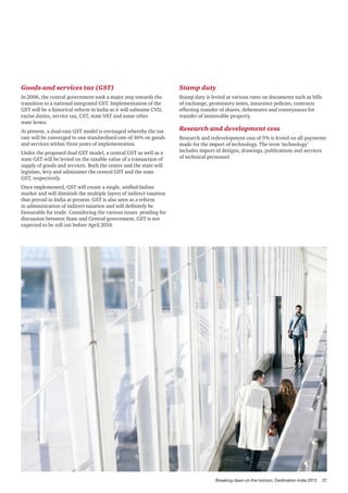 Goods and services tax (GST)

Stamp duty

In 2006, the central government took a major step towards the
transition to a national integrated GST. Implementation of the
GST will be a historical reform in India as it will subsume CVD,
excise duties, service tax, CST, state VAT and some other
state levies.

Stamp duty is levied at various rates on documents such as bills
of exchange, promissory notes, insurance policies, contracts
effecting transfer of shares, debentures and conveyances for
transfer of immovable property.

At present, a dual-rate GST model is envisaged whereby the tax
rate will be converged to one standardised rate of 16% on goods
and services within three years of implementation.
Under the proposed dual GST model, a central GST as well as a
state GST will be levied on the taxable value of a transaction of
supply of goods and services. Both the centre and the state will
legislate, levy and administer the central GST and the state
GST, respectively.

Research and development cess
Research and redevelopment cess of 5% is levied on all payments
made for the import of technology. The term ‘technology’
includes import of designs, drawings, publications and services
of technical personnel.

Once implemented, GST will create a single, unified Indian
market and will diminish the multiple layers of indirect taxation
that prevail in India at present. GST is also seen as a reform
in administration of indirect taxation and will definitely be
favourable for trade. Considering the various issues pending for
discussion between State and Central government, GST is not
expected to be roll out before April 2014.

Breaking dawn on the horizon: Destination India 2013

27

 