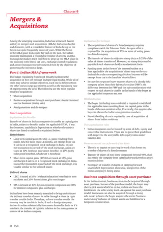 Chapter 8

Mergers &
Acquisitions
Among the emerging economies, India has witnessed decent
activity in mergers and acquisitions (M&As) both cross border
and domestic, with a remarkable feature of India being on the
buyer side quite frequently in recent years. While the boom
in the M&A space looks quite far back in the past, the Indian
economy maintained a respectable volume of activity in 2012.
Indian policymakers tried their best to prop up the M&A space in
the economy with liberal tax laws, exchange control regulations
and a more transparent environment driven by the objective of
protecting the investor at large.

Part I: Indian M&A framework
The Indian regulatory framework broadly facilitates the
acquisition or hive-off through multiple legal modes. While all of
them may achieve similar objectives, each one is different from
the other on tax outgo parameters as well as the regulatory ease
of implementing the deal. The following are the most popular
modes of acquisition:
•	 Share acquisition
•	 Business acquisition through asset purchase: Assets (itemised
sale) or business (slump sale)
•	 Amalgamations and de-mergers

Share acquisition
Implications for the seller
Transfer of shares in Indian companies is taxable as capital gains
in India, subject to benefits under the applicable DTAA, if any.
Furthermore, taxability is dependent on whether the subject
shares are listed or unlisted as explained below:
Listed shares
•	 Long-term capital gains (LTCG) i.e. gains resulting from
shares held for more than 12 months, are exempt from tax
if sale is on a recognised stock exchange in India. In case
the transaction is carried off the stock exchange, gains are
taxed at 10% (without indexation benefits) or 20% (with
indexation benefits), whichever is beneficial
•	 Short-term capital gains (STCG) are taxed at 15%, plus
surcharges if sale is on a recognised stock exchange in India.
In case the transaction is carried off the stock exchange, it is
taxable similar to the unlisted shares
Unlisted shares
•	 LTCG is taxed at 10% (without indexation benefits) for nonresidents and 20% for residents, plus surcharges
•	 STCG is taxed at 40% for non-resident companies and 30%
for resident companies, plus surcharges
Indian laws have been recently amended to bring under its net
the indirect transfer of assets in India through a share or right
transfer outside India. Therefore, a share transfer outside the
country may be taxable in India, if such a foreign company
derives its value substantially from assets located in India or if it
results in the transfer of rights in relation to the management or
control of an Indian company.

28	PwC

Implications for the buyer
•	 The acquisition of shares of a listed company requires
compliance with the Takeover Code. An open offer is
required for the acquisition of 25% or more of voting power
in a listed company
•	 The transfer of shares is subject to stamp duty at 0.25% of the
value of shares transferred. However, no stamp duty may be
payable if such shares are held in an electronic form
•	 Funding costs in the form of the interest burden on a
loan applied for the acquisition of shares may not be taxdeductible as the corresponding dividend income will be
exempt from tax in the hands of shareholders
•	 In case the corporate buyer receives shares of a closely-held
company at less than their fair market value (FMV), the
difference between the FMV and the sale consideration with
respect to such shares is taxable in the hands of the buyer at
the applicable corporate tax rate
Withholding tax
•	 The buyer (including non-residents) is required to withhold
the applicable taxes resulting from the capital gains in the
hands of the non-resident seller. Practically, this requires the
buyer to obtain the India tax registration numbers
•	 No withholding of tax is required in case of acquisition of
shares from Indian residents
Thin capitalisation rules
•	 Indian companies can be funded by a mix of debt, equity and
convertible instruments. There are no prescribed guidelines
with respect to the acceptable debt-equity ratios under
taxation law
Preservation and carry-forward of tax losses
•	 There is no impact on carrying forward of tax losses on
transfer of shares of a listed company
•	 Transfer of shares of non-listed companies beyond 49%, shall
dis-entitle the company from carrying forward previous years’
business losses
•	 No impact of transfer of shares on carrying forward
unabsorbed depreciation allowance, irrespective of the
Indian company’s listing status

Business acquisition through asset purchase	
In the Indian context, businesses can also be acquired through
asset purchase. In case of the purchase model, the buyer may
cherry-pick assets which he or she prefers and leave the
liabilities in the seller entity itself. As against the asset purchase
model, businesses can also be acquired through a slump
sale model wherein the buyer acquires the entire ‘business
undertaking’ inclusive of related assets and liabilities for a
lumpsum consideration.

 