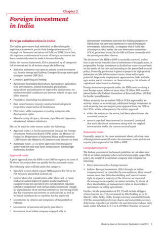 Chapter 2

Foreign investment
in India
Foreign collaboration in India
The Indian government had embarked on liberalising the
regulatory framework, particularly foreign investment (FI),
through the Statement on Industrial Policy of 1991. Since then,
the regulatory environment in terms of foreign investment has
been consistently eased to make it investor-friendly.
Under the current framework, FDI is permitted by all categories
(of investors) and in all sectors except the following:
•	 Activities and sectors not open to private sector investment
e.g. Atomic energy and Railway Transport [except mass rapid
transport systems (MRTSs)]
•	 Lotteries, gambling and betting
•	 Agriculture (excluding floriculture, horticulture, apiculture,
seed development, animal husbandry, pisciculture,
aquaculture and cultivation of vegetables, mushrooms, etc.
under controlled conditions and services related to agro and
allied sectors)
•	 Plantations (excluding tea plantations)
•	 Real estate business (except construction development
projects) or construction of farmhouses
•	 Chit funds, nidhi companies or trading in transferable
development rights
•	 Manufacturing of cigars, cheroots, cigarillos and cigarettes,
tobacco and tobacco substitutes
FIs can be made in other sectors under the following:
•	 Approval route, i.e. by the government through the Foreign
Investment Promotion Board (FIPB) under the Ministry of
Finance or Department of Industrial Policy and Promotion
(DIPP) under the Ministry of Commerce and Industry or both
•	 Automatic route, i.e. no prior approvals from regulatory
authorities but only post facto intimations to RBI through
Authorized Bankers

Approval route
A prior approval from the FIPB or the DIPP is required in cases of
FI where the project does not qualify for the automatic route.
The following cases will fall under this category:
•	 Specified sectors which require FIPB approval for FDI or for
FDI beyond a prescribed sectoral cap
•	 Issue of shares for consideration other than cash i.e. issue
of shares against import of capital goods/machinery /
equipment and pre-operative/pre-incorporation expenses
subject to compliance with certain stated conditions [except
for capitalisation of an external commercial borrowing (ECB)
due for repayment and interest on such an ECB, as well as
technical knowhow fee or royalties due for payment]
•	 Investments by citizens and companies of Bangladesh or
Pakistan
•	 Investments in warrants and partly paid shares

downstream investment activities for holding purposes or
which does not have any operations or any downstream
investments. Additionally, a company which fulfils the
criteria prescribed under the core investment companies
(CICs) guidelines issued by the RBI will have to comply with
the norms prescribed therein
The decision of the FIPB or DIPP is normally conveyed within
four to six weeks from the date of submission of an application. A
proposal for foreign investment is decided on a case-to-case basis
on the merits of the case and according to the prescribed sectoral
policy. Generally, preference is given to projects in high-priority
industries and the infrastructure sector, those with export
potential, large-scale employment opportunities, links with the
agro sector, social relevance, or those relating to the infusion of
capital and induction of technology.
Foreign investment proposals under the FIPB route involving a
total foreign equity inflow of more than 12 billion INR must be
placed before the Cabinet Committee of External Affairs (CCEA)
for further consideration.
Where an entity has an earlier FIPB or CCEA approval for an
activity/ sector or sectoral caps, additional foreign investment in
such an entity does not require prior approval from the FIPB or
the CCEA, where subsequent to the earlier approval:
•	 either the activity or the sector, had been placed under the
automatic route; or
•	 sectoral caps had been removed or increased (provided
that such additional investment along with the original
investment is within the current sectoral caps)

Automatic route
Generally, except in the cases mentioned above, all other cases
of foreign investment fall under the automatic route and do not
require prior approval of the FIPB or DIPP.

Computation of FDI
The Indian government had issued guidelines to calculate total
FDI in an Indian company where sectoral caps apply. As per this
policy, the total FDI in an Indian company will comprise the
following:
•	 Direct investment by a foreign investor
•	 Indirect Foreign Investments (IFIs) through an Indian
company owned or controlled by non-residents. Here ‘owned’
means more than 50% shareholding and ‘control’ means
right to appoint a majority of the directors or to control
the management or policy decisions including by virtue of
their shareholding or management rights or shareholders
agreements or voting agreements.
Further, for the computation of IFI, ‘FI will include all types
of investments, i.e., FDI, investment by FIIs (holding as on 31
March), NRIs, ADRs, GDRs, foreign currency convertible bonds
(FCCBs),convertible preference shares and convertible currency
debentures regardless of whether the said investments have been
made under Schedule 1, 2, 3 or 6 of FEMA (Transfer or Issue of

•	 Investment in an Indian company engaged only in

Breaking dawn on the horizon: Destination India 2013

3

 