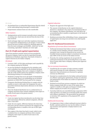 De-merger

Capital reduction

•	 Accumulated loss or unabsorbed depreciation directly related
to the undertaking being demerged is transferrable

•	 Requires the approval of the high court

•	 Proportionate common losses are also transferable

Other matters
•	 Amalgamations and de-mergers normally attract stamp duty
at varying rates. Such rates are derived from the laws of the
state involved
•	 Stock exchange, high court and other regulatory clearances
are required for amalgamations or de-mergers. A more robust
process has been recently notified for obtaining approval
from the stock exchanges and theSEBI , which can be time
consuming, especially if timelines are water tight

Part II: Profit and capital repatriation
Apart from payment towards various services provided by
the parent company, funds can also be repatriated through
distribution of dividend, repurchase (buy-back) of shares or
capital reduction by the Indian company.

Dividend
•	 It attracts DDT of 15% (plus surcharges) and is payable by
the company paying the dividend
•	 In case the dividend is distributed by the subsidiary and
such a subsidiary has paid DDT on the dividend declared
to its holding company, then such a company is eligible to
take the credit of DDT paid by the subsidiary company when
distributing dividend to its shareholders
•	 Dividend is exempt from tax in the hands of shareholders
and accordingly, there is no withholding tax on dividend
payments on which DDT has been paid by the company
•	 Companies distributing dividend have to comply with the
transfer to reserve rules under the Companies Act and a
prescribed minimum depreciation allowance in the books
of accounts
•	 Since the dividend distribution tax is a unilateral levy on
company and hence there remains ambiguity with respect to
credit of such taxes in the parent country.

Share buy-back
•	 A new tax regime has been introduced to tax the share buyback transactions effected by unlisted companies, effective
from 1 June 2013
•	 Under the new regime, difference between the share buyback price and the amount received by the company for the
corresponding shares, is taxable at the rate of 20% (plus
surcharges)
•	 New regime of the share buy-back is taxed, which is also
a unilateral levy on company and hence there remains
ambiguity with respect to credit of such taxes in the
parent country

30	PwC

•	 The amount of distribution on the capital reduction is
deemed as a dividend to the extent of accumulated profits of
the company. The balance distribution, over and above the
accumulated profits is taxable as capital gains in the hands of
the shareholders
•	 Residuary provisions like withholding of taxes, categorisation
of capital gains into long term and short term shall equally
apply here

Part IV: Outbound investments
Regulation of overseas direct investment
•	 Outbound investment from India to invest in a joint venture
or a wholly owned subsidiary abroad is allowed under
automatic route (except for financial service sector) for
bonafide business purposes subject to maximum investment
upto 100% of the net worth of the Indian investor
•	 Presently, the existing regulations do not provide for
outbound investments in the partnership firms or any other
form of entity other than a company, without prior approval
of the RBI

Tax on overseas investments
•	 Considering the tax regime of target countries coupled
with nascent foreign tax credit regulations, it becomes
imperative that investments are structured to optimise
overseas tax efficiencies
•	 Essential tax considerations for the Indian outbound investor
are offshore capital gains optimisation, foreign tax reduction
and optimisation of the Indian tax credits on repatriation of
funds to India
•	 Dividend received from overseas companies (in which an
Indian company holds 26% or more of the equity share
capital) is taxable at 15% (plus surcharges) in hands of the
Indian company for FY 2013-14 on a gross basis
•	 Currently, India has not controlled foreign corporation (CFC)
rules and there is no Indian tax on foreign profits that remain
with offshore subsidiaries. The government has proposed
to introduce CFC regulations in the proposed DTC , yet to
become a law

Outbound structuring
•	 It is important to have a robust outbound structure which is
flexible, optimises global tax cost, has the ability to bring in
new investors and repatriate or deploy funds in a tax
efficient way

 