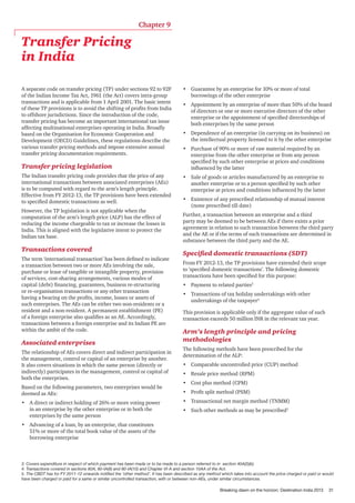 Chapter 9

Transfer Pricing
in India
A separate code on transfer pricing (TP) under sections 92 to 92F
of the Indian Income Tax Act, 1961 (the Act) covers intra-group
transactions and is applicable from 1 April 2001. The basic intent
of these TP provisions is to avoid the shifting of profits from India
to offshore jurisdictions. Since the introduction of the code,
transfer pricing has become an important international tax issue
affecting multinational enterprises operating in India. Broadly
based on the Organisation for Economic Cooperation and
Development (OECD) Guidelines, these regulations describe the
various transfer pricing methods and impose extensive annual
transfer pricing documentation requirements.

Transfer pricing legislation
The Indian transfer pricing code provides that the price of any
international transactions between associated enterprises (AEs)
is to be computed with regard to the arm’s length principle.
Effective from FY 2012-13, the TP provisions have been extended
to specified domestic transactions as well.
However, the TP legislation is not applicable when the
computation of the arm’s length price (ALP) has the effect of
reducing the income chargeable to tax or increase the losses in
India. This is aligned with the legislative intent to protect the
Indian tax base.

Transactions covered
The term ‘international transaction’ has been defined to indicate
a transaction between two or more AEs involving the sale,
purchase or lease of tangible or intangible property, provision
of services, cost-sharing arrangements, various modes of
capital (debt) financing, guarantees, business re-structuring
or re-organisation transactions or any other transaction
having a bearing on the profits, income, losses or assets of
such enterprises. The AEs can be either two non-residents or a
resident and a non-resident. A permanent establishment (PE)
of a foreign enterprise also qualifies as an AE. Accordingly,
transactions between a foreign enterprise and its Indian PE are
within the ambit of the code.

Associated enterprises
The relationship of AEs covers direct and indirect participation in
the management, control or capital of an enterprise by another.
It also covers situations in which the same person (directly or
indirectly) participates in the management, control or capital of
both the enterprises.
Based on the following parameters, two enterprises would be
deemed as AEs:
•	 A direct or indirect holding of 26% or more voting power
in an enterprise by the other enterprise or in both the
enterprises by the same person

•	 Guarantee by an enterprise for 10% or more of total
borrowings of the other enterprise
•	 Appointment by an enterprise of more than 50% of the board
of directors or one or more executive directors of the other
enterprise or the appointment of specified directorships of
both enterprises by the same person
•	 Dependence of an enterprise (in carrying on its business) on
the intellectual property licensed to it by the other enterprise
•	 Purchase of 90% or more of raw material required by an
enterprise from the other enterprise or from any person
specified by such other enterprise at prices and conditions
influenced by the latter
•	 Sale of goods or articles manufactured by an enterprise to
another enterprise or to a person specified by such other
enterprise at prices and conditions influenced by the latter
•	 Existence of any prescribed relationship of mutual interest
(none prescribed till date)
Further, a transaction between an enterprise and a third
party may be deemed to be between AEs if there exists a prior
agreement in relation to such transaction between the third party
and the AE or if the terms of such transactions are determined in
substance between the third party and the AE.

Specified domestic transactions (SDT)
From FY 2012-13, the TP provisions have extended their scope
to ‘specified domestic transactions’. The following domestic
transactions have been specified for this purpose:
•	 Payment to related parties3
•	 Transactions of tax holiday undertakings with other
undertakings of the taxpayer4
This provision is applicable only if the aggregate value of such
transaction exceeds 50 million INR in the relevant tax year.

Arm’s length principle and pricing
methodologies
The following methods have been prescribed for the
determination of the ALP:
•	 Comparable uncontrolled price (CUP) method
•	 Resale price method (RPM)
•	 Cost plus method (CPM)
•	 Profit split method (PSM)
•	 Transactional net margin method (TNMM)
•	 Such other methods as may be prescribed5

•	 Advancing of a loan, by an enterprise, that constitutes
51% or more of the total book value of the assets of the
borrowing enterprise

3. Covers expenditure in respect of which payment has been made or to be made to a person referred to in section 40A(2)(b)
4. Transactions covered in sections 80A, 80-IA(8) and 80-IA(10) and Chapter VI-A and section 10AA of the Act.	
5. The CBDT has for FY 2011-12 onwards notified the ‘other method’. It has been described as any method which takes into account the price charged or paid or would
have been charged or paid for a same or similar uncontrolled transaction, with or between non-AEs, under similar circumstances.

Breaking dawn on the horizon: Destination India 2013

31

 