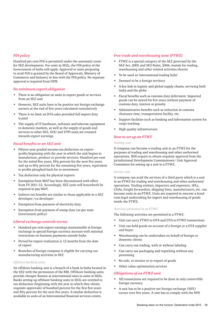 FDI policy

Free trade and warehousing zone (FTWZ)

Hundred per cent FDI is permitted under the automatic route
for SEZ development. For units in SEZs, the FDI policy of the
Government of India will apply. Approval to units proposing
to avail FDI is granted by the Board of Approvals, Ministry of
Commerce and Industry in line with the FDI policy. No separate
approval is required from FIPB.

•	 FTWZ is a special category of the SEZ governed by the
SEZ Act, 2005 and SEZ Rules, 2006, mainly for trading,
warehousing and other related activities thereto

No minimum export obligation
•	 There is no obligation on units to export goods or services
from an SEZ unit
•	 However, SEZ units have to be positive net foreign exchange
earners at the end of five years calculated cumulatively
•	 There is no limit on DTA sales provided full import duty
is paid
•	 The supply of IT hardware, software and telecom equipment
to domestic markets, as well as the supply of goods and
services to other SEZ, EOU and STPI units are counted
towards export earnings

•	 To be used as ’international trading hubs’
•	 Deemed to be a foreign territory
•	 A key link in logistic and global supply chains, servicing both
India and the globe
•	 Fiscal benefits such as customs duty deferment: Imported
goods can be stored for five years without payment of
customs duty, interest or penalty
•	 Administrative benefits such as reduction in customs
clearance time, transportation facility, etc.
•	 Support facilities such as banking and information system for
cargo tracking
•	 High quality infrastructure

How to set up an FTWZ

Fiscal benefits to an SEZ unit

Trading unit

•	 Fifteen-year graded income-tax deduction on export
profits beginning with the year in which the unit begins to
manufacture, produce or provide services: Hundred per cent
for the initial five years, fifty percent for the next five years
and up to fifty percent for the remaining five years, equivalent
to profits ploughed back for re-investment

A company can become a trading unit in an FTWZ for the
purposes of trading and warehousing and other authorised
operations. Will require to obtain requisite approval from the
jurisdictional Development Commissioner/ Unit Approval
Committee for setting up a unit in a FTWZ.

•	 Tax deduction only for physical exports
•	 Exemption from MAT has been discontinued with effect
from FY 2011-12. Accordingly, SEZ units will henceforth be
required to pay MAT.
•	 Indirect tax benefits are similar to those applicable to a SEZ
developer /co-developer
•	 Exemption from payment of electricity duty

Service unit
A company can avail the services of a third party which is a unit
in an FTWZ for trading and warehousing and other authorised
operations. Trading entities, importers and exporters, 3PLs,
CHAs, freight forwarders, shipping lines, manufacturers, etc. can
become units in an FTWZ. Units are required to execute a bondcum-legal undertaking for import and warehousing of goods
inside the FTWZ.

•	 Exemption from payment of stamp duty (as per state
Government policy)

Activities permitted in an FTWZ

Liberal exchange controls norms

•	 Unit can carry FTWZ to DTA and DTA to FTWZ transactions

•	 Hundred per cent export earnings maintainable in foreign
exchange in special foreign currency account with minimal
restrictions on business payments outside India

•	 Unit can hold goods on account of a foreign or a DTA supplier
and buyer

•	 Period for export realization is 12 months from the date
of export

The following activities are permitted in a FTWZ:

•	 Warehousing can be undertaken on behalf of foreign or
domestic clients
•	 Can carry out trading, with or without labeling

•	 Branches of foreign company is eligible for carrying out
manufacturing activities in SEZ

•	 Can carry out packaging and repacking without any
processing

Offshore banking units

•	 Re-sale, re-invoice or re-export of goods

An offshore banking unit is a branch of a bank in India located in
the SEZ with the permission of the RBI. Offshore banking units
provide cheaper finance at international rates to units in SEZs.
Banks setting up offshore banking units in SEZs are entitled to
tax deduction (beginning with the year in which they obtain
requisite approvals) of hundred percent for the first five years
and fifty percent for the next five years. A similar deduction is
available to units of an International financial services centre.

•	 Other value optimisation services

Obligations of an FTWZ unit
•	 All transactions are required to be done in only convertible
foreign currency
•	 A unit has to be a positive net foreign exchange (NFE)
earner over five years. A unit has to comply with the NFE

Breaking dawn on the horizon: Destination India 2013

35

 